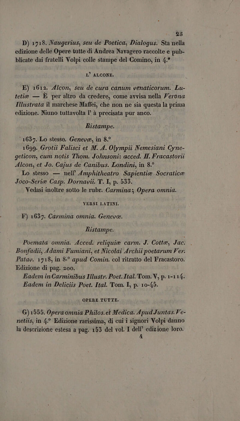 . 5 D) 1718. Naugerius, seu de Poetica, Dialogus. Sta nella edizione delle Opere tutte di Andrea Navagero raecolte e pub- blicate dai fratelli Volpi colle stampe del Comino, in 4.° L' ALCONE. E) 1612. Alcon, seu de cura canum venaticorum. Lu- tetie — È per altro da credere, come avvisa nella J'erona Illustrata il marchese Maffei, che non ne sia questa la prima edizione. Niuno tuttavolta |’ à precisata pur anco. Ristampe. ‘1637. Lo stesso. Geneve, in 8.° 1699. Grotii Falisci et M. A. Olympii Nemesiani Cyne- geticon, cum notis Thom. Johnsoni: acced. H. Fracastorii Alcon, et Jo. Cajus de Canibus. Londini, in 8.? Lo stesso — nell’ Amphitheatro Sapientia Socratica Joco-Serie Casp. Dornavii. T. I, p. 535. Vedasi inoltre sotto le rubr. Carmina; Opera omnia. VERSI LATINI. F) 1637. Carmina omnia. Geneva. Ristampe. Poemata omnia. Acced. reliquie carm. J. Cotta, Jac. Bonfadii, Adami Fumiani, et Nicolai Archii poetarum Ver. Patae. 1718, in 8? apud Comin. col ritratto del Fracastoro. Edizione di pag. 200. Eadem in Carminibus Illustr. Poet. Ital. Tom. V, p. 1-114. Eadem in Deliciis Poet. Ital. Tom. I, p. 10-45. OPERE TUTTE. G) 1555. Opera omnia Philos.et Medica. Apud Juntas. Ve- netiis, in 4.^ Edizione rarissima, di cui i signori Volpi danno la descrizione estesa a pag. 153 del vol. I dell’ edizione loro. A
