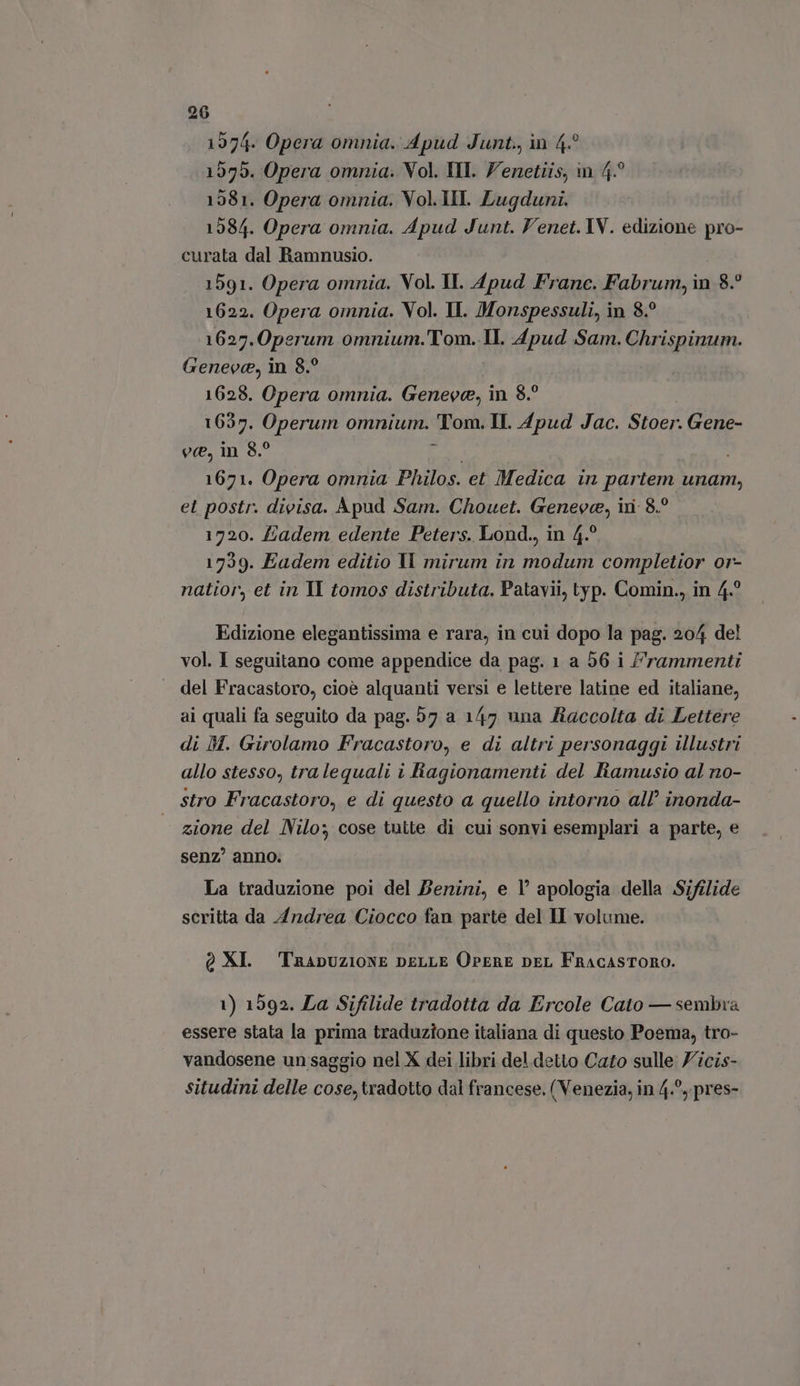 1974. Opera omnia. Apud Junt., in 4.° 1555. Opera omnia. Vol. HI. Venetiis, in 4? 1581. Opera omnia. Vol.III. Lugduni. 1584. Opera omnia. Apud Junt. Venet. IV. edizione pro- curata dal Ramnusio. 1591. Opera omnia. Vol. II. 4pud Franc. Fabrum, in 8.? 1622. Opera omnia. Vol. II. Monspessuli, in 8? 1627. 0perum omnium.'Tom. IL Apud Sam. Chrispinum. Geneve, in 8.° 1628. Opera omnia. Geneve, in 8.° 1637. Operum omnium. Moni II. Apud Jac. Stoer. Gene- ec, in 8.° | 1671. Opera omnia Philos. et Medica in partem unam, et postr. divisa. Apud Sam. Chouet. Geneve, in: 8.? 1720. £adem edente Peters. Lond., in 4.° 1739. Eadem editio ll mirum in modum completior or- natior, et in Il tomos distributa. Patavii, typ. Comin., in 4.° Edizione elegantissima e rara, in cui dopo la pag; 204 del vol. I seguitano come appendice da pag. 1 a 56 i Frammenti del Fracastoro, cioè alquanti versi e lettere latine ed italiane, ai quali fa seguito da pag. 57 a 147 una Raccolta di Lettere di DM. Girolamo Fracastoro, e di altri personaggi illustri allo stesso, tralequali i Ragionamenti del Iramusio al no- stro Fracastoro, e di questo a quello intorno all’ inonda- | zione del Nilo; cose tutte di cui sonvi Beemplaxi a parte, e senz’ anno. La traduzione poi del Benini, e 1° apologia della Sifilide scritta da Andrea Ciocco fan parte del II volume. QXL Trapuzione DELLE OrERE per FnacasTORO. 1) 1592. La Sifilide tradotta da Ercole Cato — sembra essere stata la prima traduzione italiana di questo Poema, tro- vandosene un saggio nel X dei libri del detto Cato sulle Zicis- situdini delle cose, tradotto dal francese. ( Venezia, in 4.^,.pres-