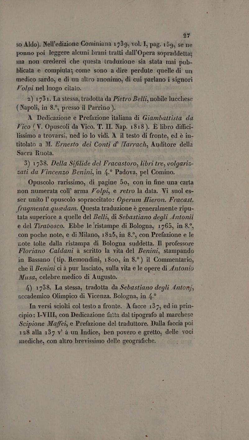 so Aldo). Nell'edizione Cominiana 1739, vol. I, pag. 159, se ne ponno poi leggere alcuni brani tratti dall'Opera sopraddetta; ma non crederei che questa traduzione sia stata mai pub- blicata e compiuta; come sono a dire perdute quelle di un medico sardo, e di un altro anonimo, di cui parlano i signori Volpi nel luogo citato. 2) 1721. La stessa, tradotta da Pietro Belli, nobile lucchese (Napoli, in 8.°, presso il Parrino ). A Dedicazione e Prefazione italiana di Giambattista da Vico ( V. Opuscoli da Vico. T. II. Nap. 1818). È libro diffici- lissimo a trovarsi, ned io lo vidi. À il testo di fronte, ed é in- titolato a M. Ernesto dei Conti d' Harrach, Auditore della Sacra Ruota. 3) 1758. Della Sifilide del F'racastoro, libri tre, eolgariz- zatt da Vincenzo Benini, in 4.° Padova, pel Comino. Opuscolo rarissimo, di pagine 50, con in fine una carta non numerata coll’ arma Z’o/pi, e retro la data. Vi suol es- ser unito 1° opuscolo sopraccitato: Operum Hieron. Fracast. fragmenta quedam. Questa traduzione è generalmente ripu- tata superiore a quelle del Be/l;, di Sebastiano degli Antonii e del Tirabosco. Ebbe le'ristampe di Bologna, 1765, in 8.9, con poche note, e di Milano, 1825, in 8.°, con Prefazione e le note tolte dalla ristampa di Bologna suddetta. Il professore Floriano Caldani à scritto la vita del Benini, stampando in Bassano (tip. Remondini, 1800, in 8.°) il Commentario, che il Bernini ci à pur lasciato, sulla vita e le opere di Antonio Musa, celebre medico di Augusto. 4) 1728. La stessa, tradotta da Sebastiano degli Antonj, accademico Olimpico di Vicenza. Bologna, in 4.° In versi sciolti col testo a fronte. A facce 137, ed in prin- cipio: I-VIII, con Dedicazione fatta dal tipografo al marchese Scipione Maffei, e Prefazione del traduttore. Dalla faccia po: 128 alla 137 v? à un Indice, ben povero e greétto; delle voci mediche, con altro brevissimo delle geografiche.