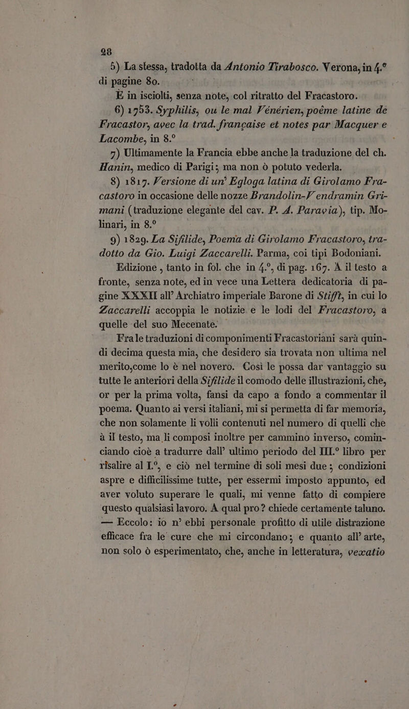 5) La stessa, tradotta da Antonio Tirabosco. V erona, in 4.° di pagine 8o. È in isciolti, senza note, col ritratto del Fracastoro. | 6) 1753. Syphilis, ou le mal Vénérien, poéme latine de Fracastor, avec la trad. francaise et notes par Macquer e Lacombe, in 8.? 7) Ultimamente la Francia ebbe anche la traduzione del ch. Hanin, medico di Parigi; ma non ò potuto vederla. — 8) 1817. Zersione di un? Egloga latina di Girolamo Fra- castoro in occasione delle nozze Brandolin-Y endramin Gri- mani (traduzione elegante del cav. P. 4. Paravia), tip. Mo- linari, in 8.? 9) 1829. La Sifilide, Poema di Girolamo Fracastoro, tra- dotto da Gio. Luigi Zaccarelli. Parma, coi tipi Bodoniani. Edizione , tanto in fol. che in 4.°, di pag. 167. A il testo a fronte, senza note, ed in vece una Lettera dedicatoria di pa- gine X XXII all’ Archiatro imperiale Barone di Stif/t, in cui lo Zaccarelli accoppia le notizie e le lodi del Fracastoro, a quelle del suo Mecenate. - Frale traduzioni di componimenti Fracastoriani sarà quin- di decima questa mia, che desidero sia trovata non ultima nel merito,come lo é nel novero. Cosi le possa dar vantaggio su tutte le anteriori della Sifilide il comodo delle illustrazioni, che, or per la prima volta, fansi da capo a fondo a commentar il poema. Quanto ai versi italiani, mi si permetta di far memoria, che non solamente li volli contenuti nel numero di quelli che à il testo, ma li composi inoltre per cammino inverso, comin- ciando cioè a tradurre dall’ ultimo periodo del III° libro per risalire al L^, e ciò nel termine di soli mesi due ; condizioni aspre e difficilissime tutte, per essermi imposto appunto, ed aver voluto superare le quali, mi venne fatto di compiere questo qualsiasi lavoro. À qual pro? chiede certamente taluno. — Eccolo: io n° ebbi personale profitto di utile distrazione efficace fra le cure che mi circondano; e quanto all’ arte, non solo ò esperimentato, che, anche in Rendita, vexatio