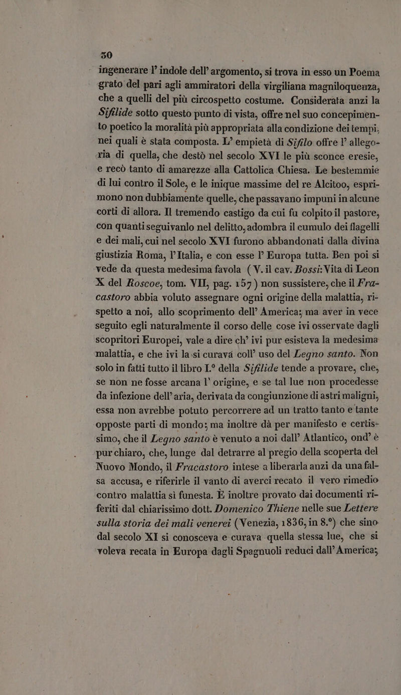 350 ingenerare 1° indole dell’ argomento, si trova in esso un Poema grato del pari agli ammiratori della virgiliana magniloquenza, che a quelli del più circospetto costume. Considerata anzi la Sifilide sotto questo punto di vista, offre nel suo concepimen- to poetico la moralità più appropriata alla condizione dei tempi, nei quali è stata composta. L' empietà di Sifilo offre 1’ allego- «ria di quella, che destò nel secolo XVI le più sconce eresie, e recò tanto di amarezze alla Cattolica Chiesa. Le bestemmie di lui contro il Sole, e le inique massime del re Alcitoo, espri- mono non dubbiamente quelle, che passavano impuni in alcune corti di allora. Il tremendo castigo da cui fu colpito il pastore, con quanti seguivanlo nel delitto, adombra il cumulo dei flagelli e dei mali, cui nel secolo XVI furono abbandonati dalla divina ‘giustizia Roma, l'Italia, e con esse 1’ Europa tutta. Ben poi si vede da questa medesima favola ( V.il cav. Bossi: Vita di Leon X del Roscoe, tom. VII, pag. 157) non sussistere; che il Fra- castoro abbia voluto assegnare ogni origine della malattia, ri- spetto a noi, allo scoprimento dell America; ma aver in vece seguito egli naturalmente il corso delle cose ivi osservate dagli scopritori Europei, vale a dire ch’ ivi pur esisteva la medesima malattia, e che ivi la.si curava coll’ uso del Legno santo. Non solo in fatti tutto il libro L? della Sifilide tende a provare, che, se non ne fosse arcana l' origine, e se tal lue non procedesse da infezione dell’aria, derivata da congiunzione di astri maligni, essa non avrebbe potuto percorrere ad un tratto tanto e tante opposte parti di mondo; ma inoltre dà per manifesto e certis- simo, che il Legno santo è venuto a noi dall’ Atlantico, ond' è pur chiaro, che, lunge dal detrarre al pregio della scoperta del Nuovo Mondo, il Fracastoro intese a liberarla anzi da una fal- sa accusa, e riferirle il vanto di averci recato il vero rimedio contro malattia sì funesta. È inoltre provato dai documenti ri- feriti dal chiarissimo dott. Domenico Thiene nelle sue Lettere sulla storia dei mali venerei (Venezia, 1836, in 8.°) che sino dal secolo XI si conosceva e curava quella stessa lue, che si voleva recata in Europa dagli Spagnuoli reduci dall’ America;