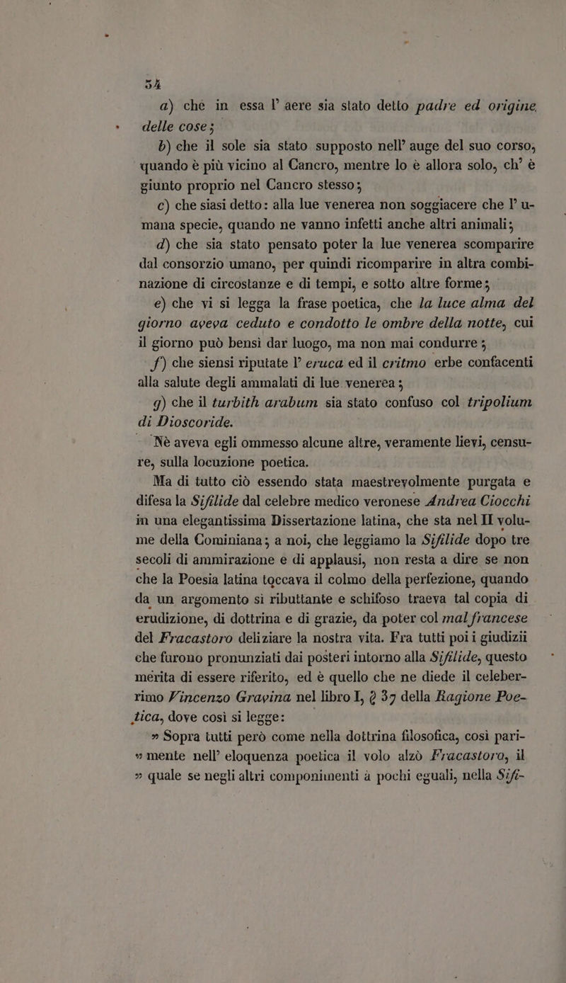 SA a) che in essa l' aere sia stato detto padre ed origine delle cose; | b) che il sole sia stato supposto nell’ auge del suo corso, quando è più vicino al Cancro, mentre lo è allora solo, ch’ è giunto proprio nel Cancro stesso; C) che siasi detto: alla lue venerea non soggiacere che T u- mana specie, quando ne vanno infetti anche altri animali; d) che sia stato pensato poter la lue venerea scomparire dal consorzio umano, per quindi ricomparire in altra combi- nazione di circostanze e di tempi, e sotto altre forme; e) che vi si legga la frase poetica, che la luce alma del giorno aveva ceduto e condotto le ombre della notte, cui il giorno può bensì dar luogo, ma non mai condurre 5 f) che siensi riputate I? eruca ed il critmo erbe confacenti alla salute degli ammalati di lue. venerea ; g) che il turbith arabum sia stato confuso col tripolium di Dioscoride. - Nè aveva egli ommesso alcune altre, veramente lievi, censu- re, sulla locuzione poetica. Ma di tutto ciò essendo stata maestrevolmente purgata e difesa la Sifilide dal celebre medico veronese Andrea Ciocchi in una elegantissima Dissertazione latina, che sta nel II volu- me della Cominiana; a noi, che leggiamo la Sifilide dopo tre secoli di ammirazione e di applausi, non resta a dire se non che la Poesia latina toccava il colmo della perfezione, quando da un argomento sì ributtante e schifoso traeva tal copia di . erudizione, di dottrina e di grazie, da poter col mal francese del Fracastoro deliziare la nostra vita. Fra tutti poi i giudizii che furono pronunziati dai posteri intorno alla Sifilide, questo merita di essere riferito, ed è quello che ne diede il celeber- rimo Vincenzo Gravina nel libro I, 0 37 della Ragione Poe- tica, dove cosi silegge: — — » Sopra tutti però come nella dottrina filosofica, cosi pari- » mente nell’ eloquenza poetica il volo alzò Fracastoro, il » quale se negli altri componimenti à pochi eguali, nella $7/-