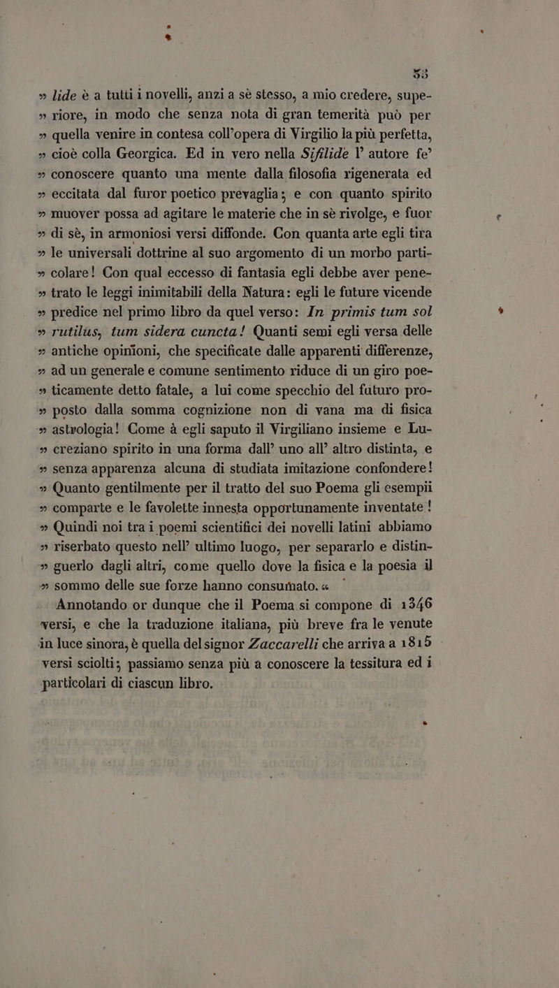 $55 » lide è a tuti i novelli, anzi a sé stesso, a mio credere, supe- riore, in modo che senza nota di gran temerità puó per quella venire in contesa coll'opera di Virgilio la più perfetta, » cioè colla Georgica. Ed in vero nella Sifilide Y autore fe? » conoscere quanto una mente dalla filosofia rigenerata ed » eccitata dal furor poetico prevaglia: e con quanto spirito » muover possa ad agitare le materie che in se rivolge, e fuor » di sè, in armoniosi versi diffonde. Con quanta arte egli tira » le universali dottrine al suo argomento di un morbo parti- » colare! Con qual eccesso di fantasia egli debbe aver pene- » trato le leggi inimitabili della Natura: egli le future vicende » predice nel primo libro da quel verso: In primis tum sol » rutilus, tum sidera cuncta! Quanti semi egli versa delle » antiche opinioni, che specificate dalle apparenti differenze, » ad un generale e comune sentimento riduce di un giro poe- ticamente detto fatale, a lui come specchio del futuro pro- posto dalla somma cognizione non di vana ma di fisica astrologia! Come à egli saputo il Virgiliano insieme e Lu- creziano spirito in una forma dall’ uno all’ altro distinta, e » senza apparenza alcuna di studiata imitazione confondere! » Quanto gentilmente per il tratto del suo Poema gli esempii comparte e le favolette innesta opportunamente inventate ! » Quindi noi tra i poemi scientifici dei novelli latini abbiamo » riserbato questo nell’ ultimo luogo, per separarlo e distin- » guerlo dagli altri, come quello dove la fisica e la poesia iJ » sommo delle sue forze hanno consumato.« Annotando or dunque che il Poema si compone di 1346 versi, e che la traduzione italiana, più breve fra le venute in luce sinora, è quella del signor Zaccarelli che arriva a 1815 versi sciolti; passiamo senza più a conoscere la tessitura ed i particolari di ciascun libro. 9 x. 9 mJ M» wx» ^» M» M» M9 SN» EU] M» ?