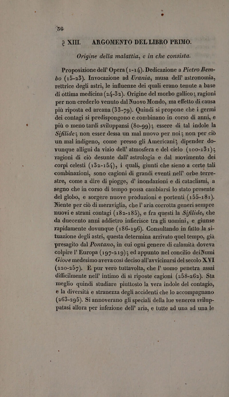 è XIII. ARGOMENTO DEL LIBRO PRIMO. Origine della malattia, e in che consista. Proposizione dell’ Opera (1-14). Dedicazione a Pietro Bem- bo (15-23). Invocazione ad Urania, musa dell’ astronomia, rettrice degli astri, le influenze dei quali erano tenute a base di ottima medicina (24-32). Origine del morbo gallico ; ragioni per non-crederlo venuto dal Nuovo Mondo, ma effetto di causa più riposta ed arcana (33-79). Quindi si propone che i germi dei contagi si predispongono e combinano in corso di anni, e più o meno tardi sviluppansi (80-99); essere di tal indole la Sifilide: non esser dessa un mal nuovo per noi; non per ciò un mal indigeno, come presso gli Americanis dipender do- vunque alligni da vizio dell’ atmosfera e del cielo (100-131); ragioni di ciò desunte dall’ astrologia e dal movimento dei corpi celesti (132-154), i quali, giunti che sieno a certe tali combinazioni, sono cagioni di grandi eventi nell’ orbe terre- stre, come a dire di piogge, d’ inondazioni e di cataclismi, a segno che in corso di tempo possa cambiarsi lo stato presente del globo, e sorgere nuove produzioni e portenti (155-181). Niente per ciò di meraviglia, che l' aria corrotta generi sempre nuovi e strani contagi (182-185), e fra questi la Sifilide, che . da duecento anni addietro infierisce tra gli uomini, e, giunse rapidamente dovunque (186-196). Consultando in fatto la si- tuazione degli astri, questa determina arrivato quel tempo, già presagito dal Pontano, in cui ogni genere di calamità doveva colpire I Europa (197-219); ed appunto nel concilio deiNumi Giove medesimo aveva cosi deciso all’avvicinarsi del secolo X VI (220-257). E pur vero tuttavolta, che I’ uomo penetra assai difficilmente nell’ intimo di sì riposte cagioni (258-262). Sta meglio quindi studiare piuttosto la vera indole del contagio, e la diversità e stranezza degli accidenti che lo accompagnano (263-295). Si annoverano gli speciali della lue venerea svilup- patasi allora per infezione dell’ aria, e tutte ad una ad una le