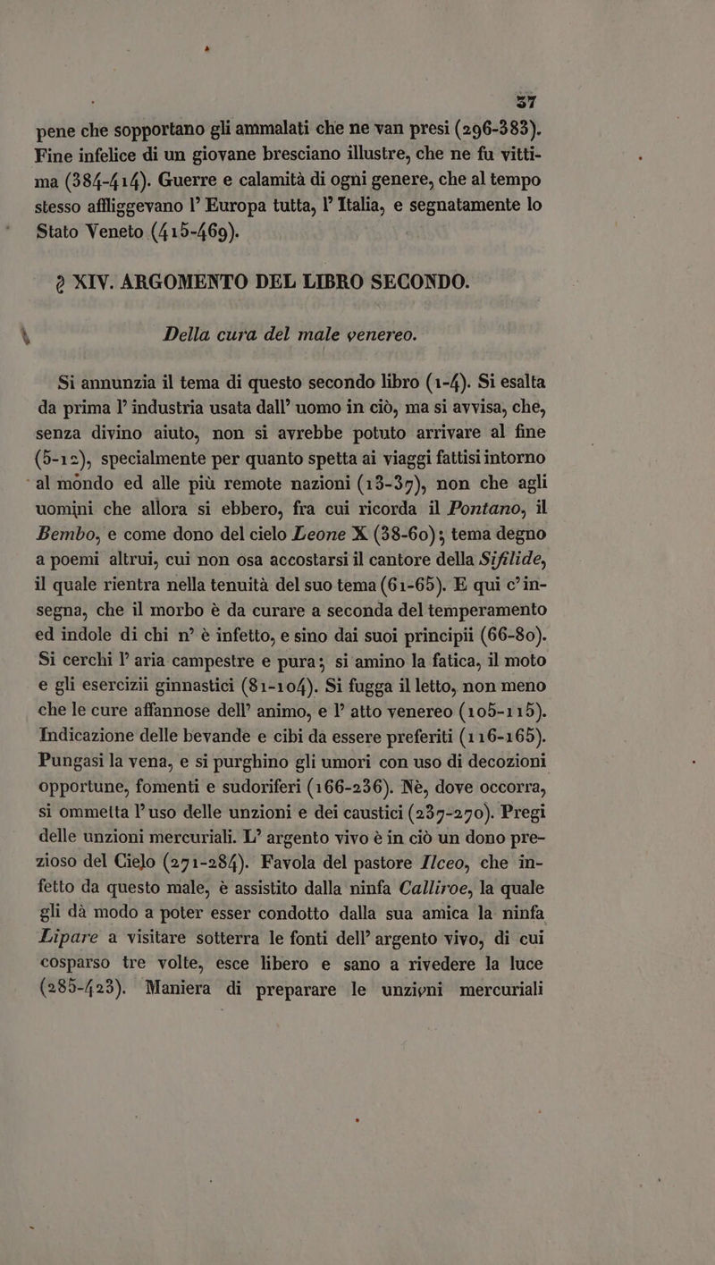 em $1 pene che sopportano gli ammalati che ne van presi (296-383). Fine infelice di un giovane bresciano illustre, che ne fu vitti- ma (384-414). Guerre e calamità di ogni genere, che al tempo stesso affliggevano 1° Europa tutta, l’ Italia, e segnatamente lo Stato Veneto (415-469). Della cura del male venereo. Si annunzia il tema di questo secondo libro (1-4). Si esalta da prima P industria usata dall’ uomo in ciò, ma si avvisa, che, senza divino aiuto, non si avrebbe potuto arrivare al fine (5-12), specialmente per quanto spetta ai viaggi fattisi intorno ‘al mondo ed alle più remote nazioni (13-37), non che agli uomini che allora si ebbero, fra cui ricorda il Pontano, il Bembo, e come dono del cielo Leone X (38-60); tema degno a poemi altrui, cui non osa accostarsi il cantore della Sifilide, il quale rientra nella tenuità del suo tema (61-65). E qui c’in- segna, che il morbo è da curare a seconda del temperamento ed indole di chi n° è infetto, e sino dai suoi principii (66-80). Si cerchi l’ aria campestre e pura; si amino la fatica, il moto e gli esercizii ginnastici (81-104). Si fugga il letto, non meno che le cure affannose dell’ animo, e I? atto venereo (105-115). Indicazione delle bevande e cibi da essere preferiti (116-165). Pungasi la vena, e si purghino gli umori con uso di decozioni opportune, fomenti e sudoriferi (166-236). Nè, dove occorra, si ommetta l’uso delle unzioni e dei caustici (237-270). Pregi delle unzioni mercuriali. L' argento vivo é in ció un dono pre- zioso del Cielo (271-284). Favola del pastore Z/ceo, che in- fetto da questo male, é assistito dalla ninfa Calliroe, la quale gli dà modo a poter esser condotto dalla sua amica la ninfa Lipare a visitare sotterra le fonti dell’ argento vivo, di cui cosparso tre volte, esce libero e sano a rivedere la luce (285-423). Maniera di preparare le unzieni mercuriali
