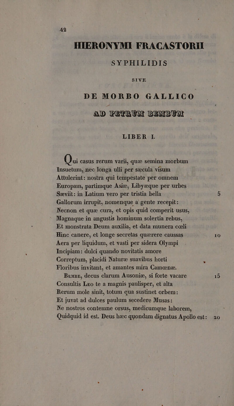HIERONYMI FRACASTORII SYPHILIDIS SIVE DE MORBO GALLICO AD PETRUN BENBUN LIBER I. Qui casus rerum varii, qua semina morbum Insuetum, nec longa ulli per saecula visum Attulerint: nostra qui tempestate per omnem Europam, parlimque Asia, Libyeque per urbes Seeviit: in Latium vero per tristia bella Gallorum irrupit, nomenque a gente recepit: Necnon et qua cura, et opis quid comperit usus, Magnaque in angustis hominum solertia rebus, Et monstrata Deum auxilia, et data munera coeli Hinc canere, et longe secretas quaerere caussas Aera per liquidum, et vasti per sidera Olympi Incipiam: dulci quando novitatis amore Correptum, placidi Nature suavibus horti Floribus invitant, et amantes mira Camoena. Bene, decus clarum Ausonis, si forte vacare Consultis Leo te a magnis paulisper, et alta Rerum mole sinit, totum qua sustinet orbem: Et juvat ad dulces paulum secedere Musas: Ne nostros contemne orsus, medicumque laborem, 10 15 20