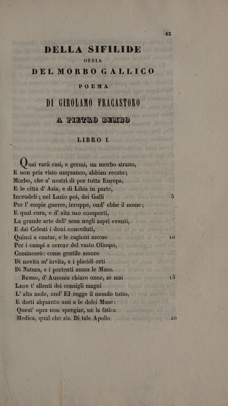 45 DELLA SIFILIDE OSSIA DEL MORBO GALLICO POEMA DI GIROLAMO PRAGASTORO A PIBTRO BAUBO LIBRO I. Quai varii casi, e germi, un morbo strano, E non pria visto unquanco, abbian recato; Morbo, che a’ nostri dì per tutta Europa, E le città d^ Asia, e di Libia in parte, Incrudeli ; nel Lazio poi, dei Galli A) Per l’ empie guerre, irruppe, ond ebbe il nome; E qual cura, e d' aita uso comporti, - La grande arte dell’ uom negli aspri eventi, E dai Celesti i doni conceduti, Quinci a cantar, e le cagioni ascose 10 Per i campi a cercar del vasto Olimpo, Cominceró: come gentile amore Di novità m' invita, e i placidi orti Di Natura, e i portenti aman le Muse. Bruno, d' Ausonia chiaro onor, se mai | 15 Leon t allenti dei consigli magni L alta mole, ond EI regge il mondo tutto, E darti alquanto ami a le dolci Muse: Quest’ opra non spregiar, nè la fatica