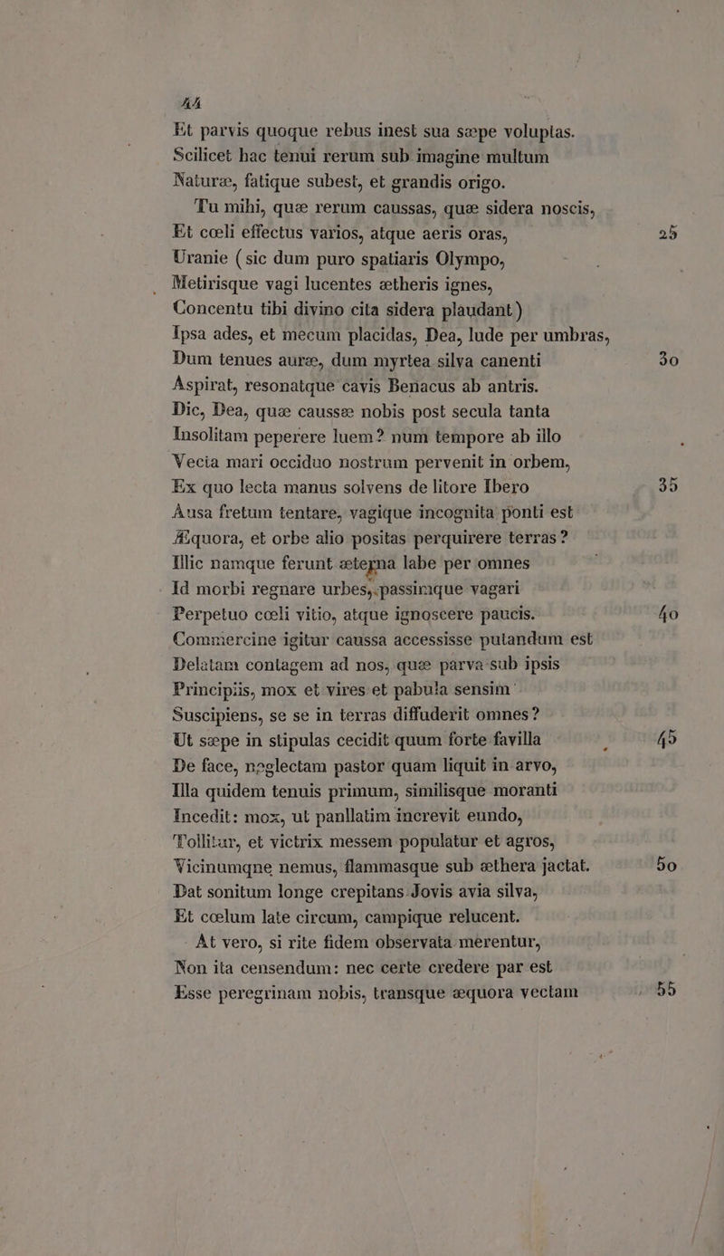 AA Et parvis quoque rebus inest sua sepe voluptas. Scilicet hac tenui rerum sub imagine multum Naturz, fatique subest, et grandis origo. Tu mihi, qu: rerum caussas, qus sidera noscis, Et coeli effectus varios, atque aeris oras, Uranie (sic dum puro spatiaris Olympo, Metirisque vagi lucentes zetheris ignes, Concentu tibi divino cita sidera plaudant) Dum tenues aure, dum myrtea silva canenti Aspirat, resonatque cavis Benacus ab antris. Dic, Dea, quae causse nobis post secula tanta Insolitam peperere luem? num tempore ab illo Vecia mari occiduo nostrum pervenit in orbem, Ex quo lecta manus solvens de litore Ibero Ausa fretum tentare, vagique incognita ponti est J£ quora, et orbe alio positas perquirere terras? Illic namque ferunt ctegna labe per omnes Id morbi regnare urbes,.passirique vagari Perpetuo coeli vitio, atque ignoscere paucis. Commercine igitur caussa accessisse putandum est Delatam contagem ad nos, que parva:sub ipsis Principiis, mox et vires et pabu!a sensim Suscipiens, se se in terras diffuderit omnes? Ut sepe in stipulas cecidit quum forte favilla De face, neglectam pastor quam liquit in arvo, Illa quidem tenuis primum, similisque moranti Incedit: mox, ut panllatim increvit eundo, Tollitur, et victrix messem populatur et agros, Vicinumqne nemus, flammasque sub ethera jactat. Dat sonitum longe crepitans. Jovis avia silva, Et coelum late circum, campique relucent. At vero, si rite fidem observata merentur, Non ita censendum: nec certe credere par est Esse peregrinam nobis, transque sequora vectam D 25 30 40 50 55