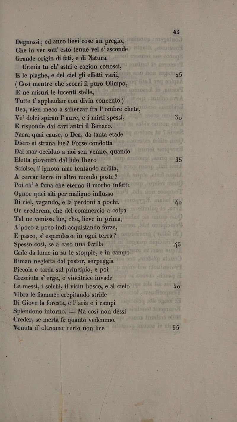 Degnossi; ed anco lievi cose àn pregio, Che in ver sott esto tenue vel s' asconde Grande origin di fati; e di Natura. Urania tu ch’ astri e cagion conosci, E le plaghe, e del ciel gli effetti vari, ( Così mentre che scorri il puro Olimpo, E ne misuri le lucenti stelle, — Tutte t' applaudan con divin concento ) Ve? dolci spiran l' aure, e i mirti spessi, E risponde dai cavi antri il Benaco. Narra quai cause, o Dea, da tanta etade Diero si strana lue? Forse condotta Dal mar occiduo a noi sen venne, quando Eletta gioventù dal lido Ibero Sciolse, 1’ ignoto mar tentando ardita, A cercar terre in altro mondo poste ? Poi ch’ è fama che eterno il morbo infetti Ognor quei siti per maligno influsso Di ciel, vagando, e la perdoni a pochi. Or crederem, che del commercio a colpa Tal ne venisse lue, che, lieve in prima, A poco a poco indi acquistando forze, E pasco, s' espandesse in ogni terra? Spesso cosi, se a caso una favilla Cade da lume in su le stoppie, e in campo Riman negletta dal pastor, serpeggia Piccola e tarda sul principio, e poi Cresciuta s' erge, e vincitrice invade Le messi, i solchi, il vicin bosco, e al cielo Vibra le fiamme: crepitando stride Di Giove la foresta, e l' aria e i campi Splendono intorno. — Ma così non déssi -. Creder, se merta fé quanto vedemmo. Nenuta d° oltremar certo non lice 45 30 35 50 55