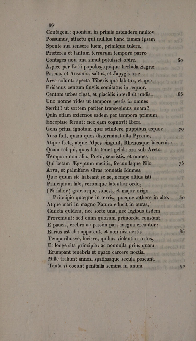 A6: Contagem: quoniam in primis ostendere multos Possumus, attactu qui nullius hanc tamen ipsam Sponte sua sensere luem, primique tulere. Preterea et tantum terrarum tempore parvo Contages non una simul potuisset. obire. 60 Aspice per Latii populos, quique herbida Sagre Pascua, et Ausonios saltus, et Japygis ore Arva colunt: specta Tiberis qua labitur, et. qua Eridanus centum fluviis comitatus in zequor, Centum urbes rigat, et placidis interfluit undis : 65 Uno nonne vides ut tempore pestis ia omnes Seviit? ut sortem pariter transegimus unam ? Quin etiam externos eadem per tempora primum Excepisse ferunt: nec eam cognovit Ibera Gens prius, ignotum que scindere puppibus sequor {ego Ausa fuit, quam quos disterminat alta Pyrene, Atque freta, atque Alpes cingunt, Rhenusque bicornis : Quam reliqui, quos lata tenet gelida ora sub Arcto. Tempore non alio, Poeni, sensistis, et omnes Qui letam /Egyptum metitis, foecundaque Nilo 25 Arva, et palmiferee silvas tondetis Idumes. Qus quum sic habeant se se, nempe altius isti Principium labi, rerumque latentior ordo, ( Ni fallor) graviorque subest, et major origo. Principio queque in terris, quaeque zethere in alto, | 8o Átque mari in magno Natura educit in auras, Cuncta quidem, nec sorte una, nec legibus iisdem Proveniunt: sed enim quorum primordia constant E paucis, crebro ac passim pars magna creantur: Rarius ast alia apparent, et non nisi certis 85 Temporibusve, locisve, quibus violentior ortus, Et longe sita principia: ac nonnulla prius quam Erumpant.tenebris et opaco carcere noctis, Mille trahunt annos, spatiosaque secula poscunt. Tanta vi coeunt genitalia semina in unum. go