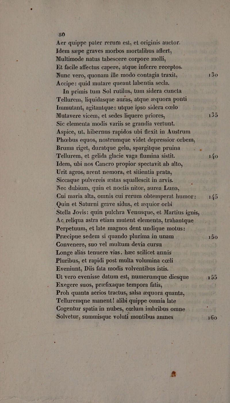 Aer quippe pater rerum est, et originis auctor. Idem sepe graves morbos mortalihus affert, Multimode natus tabescere corpore molli, Et facile affectus capere, atque inferre receptos. Nunc vero, quonam ille modo contagia traxit, Accipe: quid mutare queant labentia secla. In primis tum Sol rutilus, tum sidera cuncta Tellurem, liquidasque auras, atque :equora ponti Immutant, agitantque: utque ipso sidera coelo Mutavere vicem, et sedes liquere priores, Sic elementa modis variis se grandia vertunt. Aspice, ut, hibernus rapidos ubi flexit in Austrum Bruma riget, duratque gelu, spargitque pruina Tellurem, et gelida glacie vaga flumina sistit. Idem, ubi nos Cancro propior spectavit ab alto, Urit agros, arent nemora, et sitientia prata, Siccaque pulvereis estas squallescit in arvis. Nec dubium, quin et noclis nitor, aurea Luna, Quin et Saturni grave sidus, et aequior orbi Perpetuum, et late magnos dent undique motus: Praecipue sedem si quando plurima in unam Convenere, suo vel multum devia cursu Longe alias tenuere vias. hec scilicet annis Pluribus, et rapidi post multa volumina coeli Eveniunt, Diis fata modis volventibus istis. Ut vero evenisse datum est, numerumque diesque Exegere suos, prefixaque tempora fatis, Proh quanta aerios tractus, salsa aequora quanta, Telluremqne manent! alibi quippe omnia late Cogentur spatia in nubes, coelum imbribus omne Solvetur, summisque voluti montibus amnes 130 140 145 150 160