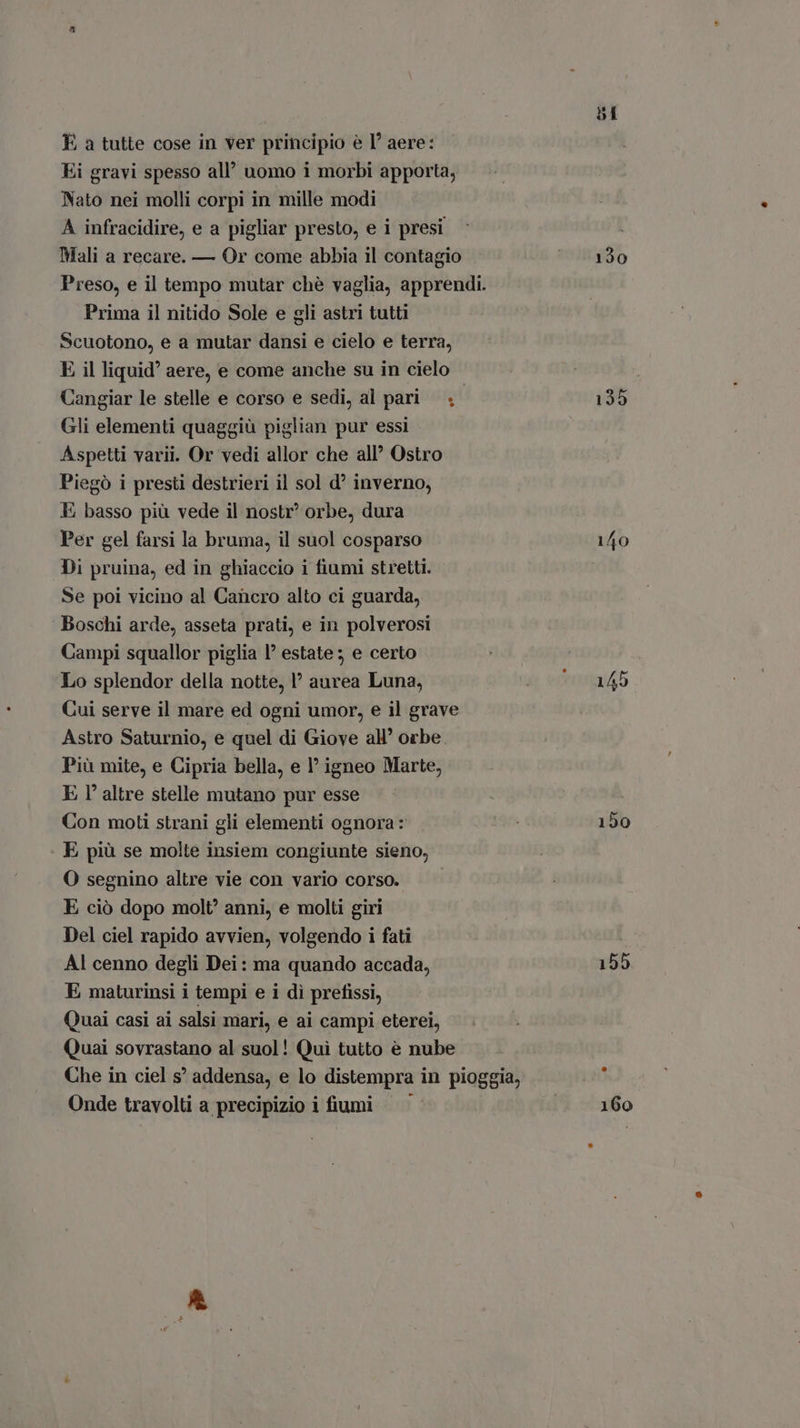 Ei gravi spesso all’ uomo i morbi apporta, Nato nei molli corpi in mille modi A infracidire, e a pigliar presto, e i presi Mali a recare. — Or come abbia il contagio Preso, e il tempo mutar chè vaglia, apprendi. Prima il nitido Sole e gli astri tutti Scuotono, e a mutar dansi e cielo e terra, E il liquid’ aere, e come anche su in cielo Cangiar le stelle e corso e sedi, al pari; Gli elementi quaggiù piglian pur essi Aspetti varii. Or vedi allor che all’ Ostro Piegò i presti destrieri il sol d? inverno, E basso più vede il nostr' orbe, dura Per gel farsi la bruma, il suol cosparso Di pruina, ed in ghiaccio i fiumi stretti. Se poi vicino al Cancro alto ci guarda, Boschi arde, asseta prati, e in polverosi Campi squallor piglia I? estate; e certo Lo splendor della notte, aurea Luna, Cui serve il mare ed ogni umor, e il grave Astro Saturnio, e quel di Giove all' orbe Più mite, e Cipria bella, e l igneo Marte, E I' altre stelle mutano pur esse Con moti strani gli elementi ognora: E più se molte insiem congiunte sieno, O segnino altre vie con vario corso. E ciò dopo molt? anni, e molti giri Del ciel rapido avvien, volgendo i fati Al cenno degli Dei: ma quando accada, E maturinsi i tempi e i dì prefissi, Quai casi ai salsi mari, e ai campi eterei, Quai sovrastano al suol! Qui tutto è nube Che in ciel s° addensa, e lo distempra in pioggia, Onde travolti a precipizio i fiumi — ' 130 135 140 150 155 160