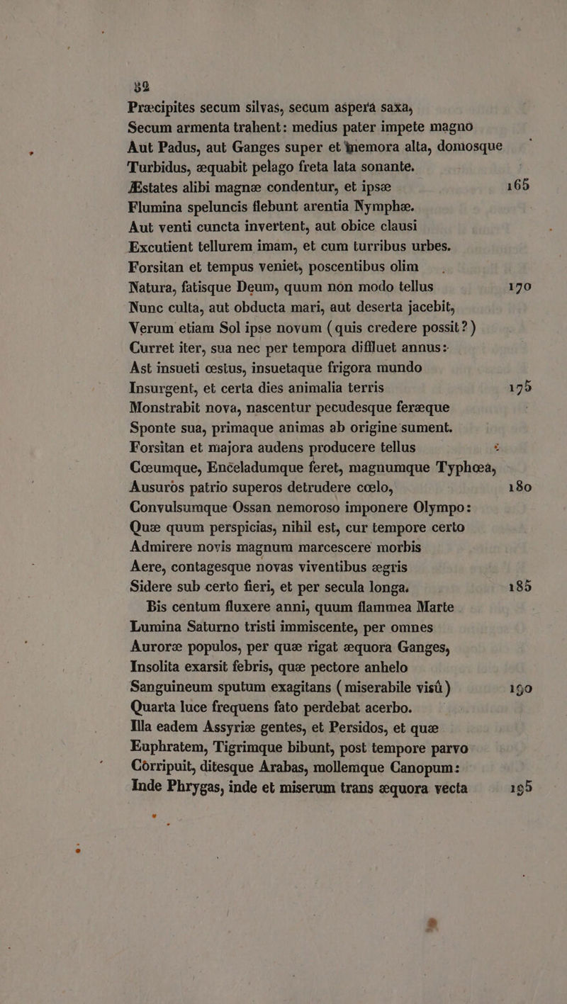 Pracipites secum silvas, secum aspera saxa, Secum armenta trahent: medius pater impete magno Aut Padus, aut Ganges super et nemora alta, doniosque Turbidus, equabit pelago freta lata sonante. JEstates alibi magne condentur, et ipse 165 Flumina speluncis flebunt arentia Nymphe. Aut venti cuncta invertent, aut obice clausi Excutient tellurem imam, et cum turribus urbes. Forsitan et tempus veniet, poscentibus olim Natura, fatisque Deum, quum non modo tellus 170 Nunc culta, aut obducta mari, aut deserta jacebit, Verum etiam Sol ipse novum (quis credere possit? ) Curret iter, sua nec per tempora diffluet annus: Ast insueti cestus, insuetaque frigora mundo Insurgent, et certa dies animalia terris 175 Monstrabit nova, nascentur pecudesque ferzeque Sponte sua, primaque animas ab origine sument. Forsitan et majora audens producere tellus E Coeumque, Enceladumque feret, magnumque Typhoeà, Ausuros patrio superos detrudere ccelo, 180 Convulsumque Ossan nemoroso imponere Olympo: Que quum perspicias, nihil est, cur tempore certo Admirere novis magnum marcescere morbis Aere, contagesque novas viventibus egris Sidere sub certo fieri, et per secula longa. 185 Bis centum fluxere anni, quum flammea Marte Lumina Saturno tristi immiscente, per omnes Aurore populos, per que rigat eequora Ganges, Insolita exarsit febris, quae pectore anhelo Sanguineum sputum exagitans (miserabile visü ) 150 Quarta luce frequens fato perdebat acerbo. Illa eadem Assyrie gentes, et Persidos, et que. Euphratem, Tigrimque bibunt, post tempore parvo Corripuit, ditesque Arabas, mollemque Canopum: Inde Phrygas, inde et miserum trans eequora vecta 195