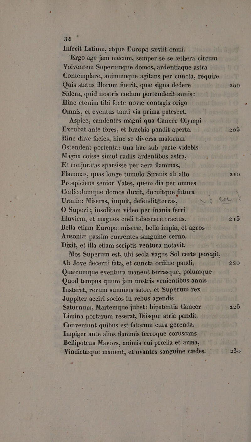 Infecit Latium, atque Europa seviit ommi. Ergo age jam mecum, semper se se cethera circum Volventem Superumque domos, ardentiaque astra Contemplare, animumque agitans per cuncta, require Quis status illorum fuerit, que signa dedere 200 Sidera, quid nostris coelum portenderit annis: Hinc etenim tibi forte novae contagis origo Omnis, et eventus tanti via prima patescet. Aspice, candentes magni qua Cancer Olympi Excubat ante fores, et brachia pandit aperta. 209 Hinc dire facies, hinc se diversa maloram Ostendent portenta: una hac sub parte videbis Magna coisse simul radiis ardentibus astra, 2 Et conjuratas sparsisse per aera flammas, Fiammas, quas longe tumulo Sirenis ab alto 210 Prospiciens senior Vates, quem dia per omnes Ceelicolumque domos duxit, docuitque 1 futura Uranie: Miseras, inquit, defenditftertas, ask O Superi ; insolitam video per inania ferri Illuviem, et magnos coeli tabescere tractus. 215 Bella etiam Europe misere, bella impia, et agros | Ausonia passim currentes sanguine cerno. Dixit, et illa etiam scriptis ventura notavit. Mos Superum est, ubi secla vagus Sol certa peregit, Ab Jove decerni fata, et cuncta ordine pandi, 220 Quaecumque eventura manent terrasque, polumque Quod tempus quum jam nostris venientibus annis Instaret, rerum summus sator, et Superum rex Juppiter acciri socios in rebus agendis Saturnum, Martemque jubet: bipatentia Cancer 225. Limina portarum reserat, Diisque atria pandit. Conveniunt quibus est fatorum cura gerenda. Impiger ante alios flammis ferroque coruscans Bellipotens Mavors, animis cui proelia et arma, Vindickeque manent, et ovantes sanguine cedes. | 230 LI *