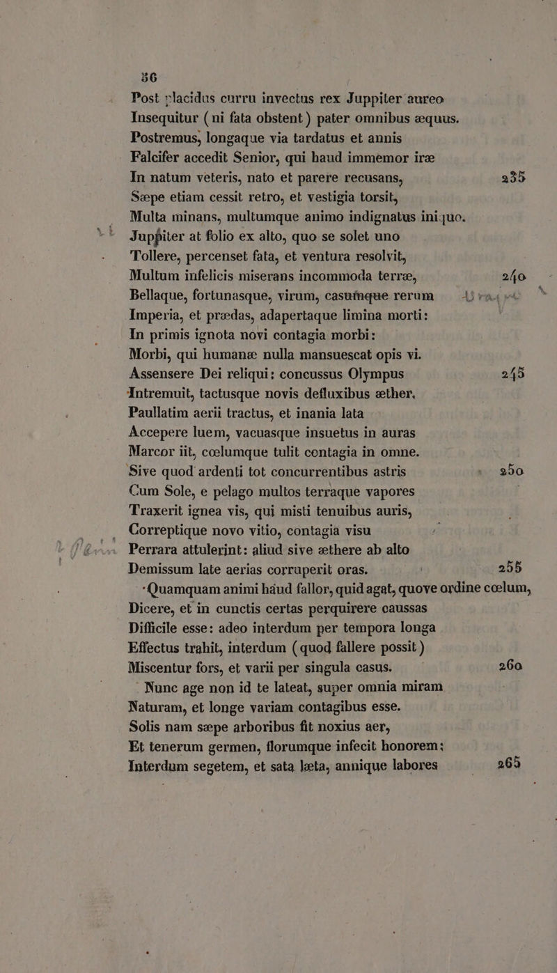 Post »lacidus curru invectus rex Juppiter aureo Insequitur ( ni fata obstent) pater omnibus equus. Postremus, longaque via tardatus et annis Falcifer accedit Senior, qui haud immemor ire In natum veteris, nato et parere recusans, 235 Sepe etiam cessit retro, et vestigia torsit, Multa minans, multumque animo indignatus ini quo. Jupfiter at folio ex alto, quo se solet uno Tollere, percenset fata, et ventura resolvit, Multum infelicis miserans incommoda terre, 240 Bellaque, fortunasque, virum, casuíaque rerum — Ara ed Imperia, et przedas, adapertaque limina morti: In primis ignota novi contagia morbi: Morbi, qui humane nulla mansuescat opis vi. Assensere Dei reliqui; concussus Olympus 245 Intremuit, tactusque novis defluxibus sether. Paullatim aerii tractus, et inania lata Accepere luem, vacuasque insuetus in auras Marcor iit, coelumque tulit contagia in omne. Sive quod ardenti tot concurrentibus astris |. 250 Cum Sole, e pelago multos terraque vapores Traxerit ignea vis, qui misti tenuibus auris, Correptique novo vitio, contagia visu Perrara attulerint: aliud sive zethere ab alto Demissum late aerias corruperit oras. | 255 Quamquam animi háud fallor, quid agat, quove ordine ccelum, Dicere, et in cunctis certas perquirere caussas Difficile esse: adeo interdum per tempora longa Effectus trahit, interdum ( quod fallere possit ) Miscentur fors, et varii per singula casus. — — 260 . Nunc age non id te lateat, super omnia miram Naturam, et longe variam contagibus esse. Solis nam saepe arboribus fit noxius aer, Et tenerum germen, florumque infecit honorem: Interdum segetem, et sata leta, annique labores .. 265