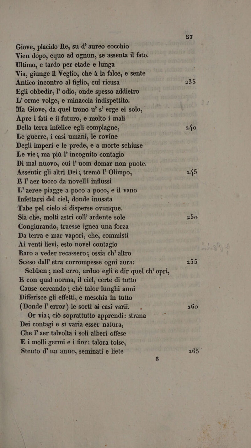 Giove, placido Re, su d* aureo cocchio Vien dopo, equo ad ognun, se assenta il fato. Ultimo, e tardo per etade e lunga Via, giunge il Veglio, che à la falce, e sente Antico incontro al figlio, cui ricusa Egli obbedir, ' odio, onde spesso addietro L/ orme volge, e minaccia indispettito. Ma Giove, da quel trono v? s! erge ei solo, Apre i fati e il futuro, e molto i mali Della terra infelice egli compiagne, - Le guerre, i casi umani, le rovine Degli imperi e le prede, e a morte schiuse Le vie; ma più l’ incognito contagio Di mal nuovo, cui 1’ uom domar non puote. Assentir gli altri Dei; tremò 1° Olimpo, E Y aer tocco da novelli influssi L' aeree piagge a poco a poco, e il vano Infettarsi del ciel, donde inusata Tabe pel cielo si disperse ovunque. Sia che, molti astri coll’ ardente sole Congiurando, traesse ignea una forza Da terra e mar vapori, che, commisti Ai venti lievi, esto novel contagio Raro a veder recassero ; ossia ch' altro Sceso dall’ etra corrompesse ogni aura: Sebben ; ned erro, arduo egli è dir quel ch’ opri, E con qual norma, il ciel, certe di tutto Cause cercando ; ché talor lunghi anni Differisce gli effetti, e meschia in tutto (Donde l’ error) le sorti ai casi varii. — . Or via; ció soprattutto apprendi: strana Dei contagi e si varia esser natura, Che 1’ aer talvolta i soli alberi offese E i molli germi e i fior: talora tolse, Stento d' un anno, seminati e liete 57 235 245 250 295 260 265.