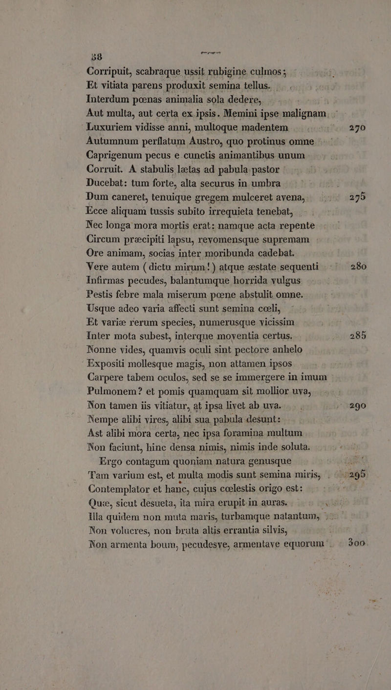 t5 8 lati * Corripuit, scabraque ussit rubigine. culmos; Et vitiata parens produxit. semina tellus. . . Interdum poenas animalia sola dedere, ‘ Luxuriem vidisse anni, multoque madentem . Autumnum perflatum Austro, quo protinus omne Caprigenum pecus e cunctis animantibus unum Corruit. A stabulis leetas ad pabula. pastor : Ducebat: tum forte, alta securus in umbra Dum caneret, tenuique gregem mulceret avena, Ecce aliquam tussis subito irrequieta tenebat, Nec longa mora mortis erat: namque acta repente Circum praecipiti lapsu, revomensque supremam Ore animam, socias inter moribunda cadebat. Vere autem ( dictu mirum!) atque eestate sequenti Infirmas pecudes, balantumque horrida vulgus Pestis febre mala miserum poene abstulit omne. Usque adeo varia affecti sunt semina cceli, Et varie rerum species, numerusque vicissim Inter mota subest, interque moventia certus. Nonne vides, quamvis oculi sint pectore anhelo Expositi mollesque magis, non attamen ipsos Pulmonem? et pomis quamquam sit mollior uva, Non tamen iis vitiatur, at ipsa livet ab uva. Nempe alibi vires, alibi sua pabula desunt: Ast alibi mora certa, nec ipsa foramina multum Non faciunt, hinc densa nimis, nimis inde soluta. Ergo contagum quoniam natura genusque Tam varium est, et multa modis sunt semina miris, Contemplator et hanc, cujus coelestis origo est: Non volucres, non bruta altis errantia silvis, 270 280 285 290 39d