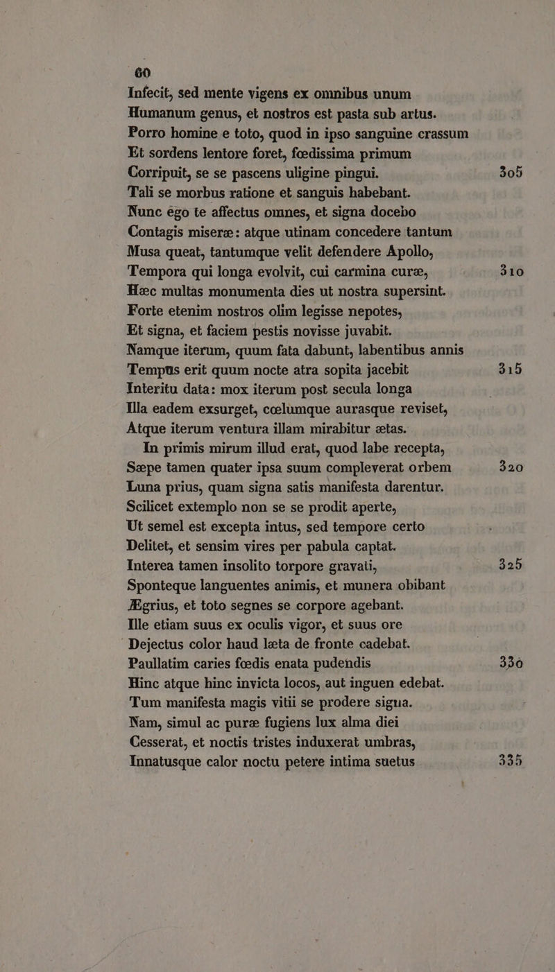 Infecit, sed mente vigens ex omnibus unum Humanum genus, et nostros est pasta sub artus. Porro homine e toto, quod in ipso sanguine crassum Et sordens lentore foret, fcedissima primum Corripuit, se se pascens uligine pingui. 305 Tali se morbus ratione et sanguis habebant. Nunc ego te affectus omnes, et signa docebo Contagis misere: atque utinam concedere tantum Musa queat, tantumque velit defendere Apollo, Tempora qui longa evolvit, cui carmina curz, 310 Hzc multas monumenta dies ut nostra supersint. Forte etenim nostros olim legisse nepotes, Et signa, et faciem pestis novisse juvabit. Namque iterum, quum fata dabunt, labentibus annis Tempus erit quum nocte atra sopita jacebit 215 Interitu data: mox iterum post secula longa Illa eadem exsurget, coelumque aurasque reviset, Atque iterum ventura illam mirabitur setas. In primis mirum illud erat, quod labe recepta, Saepe tamen quater ipsa suum compleverat orbem 320 Luna prius, quam signa satis manifesta darentur. Scilicet extemplo non se se prodit aperte, Ut semel est excepta intus, sed tempore certo Delitet, et sensim vires per pabula captat. Interea tamen insolito torpore gravati, 325 Sponteque languentes animis, et munera obibant JEgrius, et toto segnes se corpore agebant. Ille etiam suus ex oculis vigor, et suus ore Dejectus color haud leta de fronte cadebat. Paullatim caries fcedis enata pudendis 330 Hinc atque hinc invicta locos, aut inguen edebat. Tum manifesta magis vitii se prodere sigua. Nam, simul ac pure fugiens lux alma diei Cesserat, et noctis tristes induxerat umbras, Innatusque calor noctu petere intima suetus 325