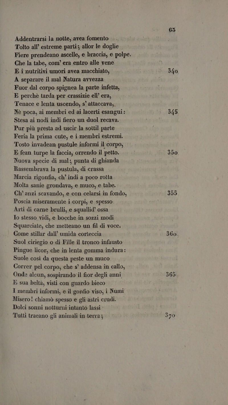 Addentrarsi la notte, avea fomento Tolto all’ estreme parti; allor le doglie Che la tabe, com’ era entro alle vene E i nutritivi umori avea macchiato, A separare il mal Natura avvezza Fuor dal corpo spignea la parte infetta, E perchè tarda per crassizie ell’ era, Tenace e lenta uscendo, s' attaccava,, Né poca, ai membri ed ai lacerti esangui: Stesa ai nodi indi fiero un duol recava. Pur più presta ad uscir la sottil parte Feria la prima cute, e i membri estremi. Tosto invadean pustule informi il corpo, E fean turpe la faccia, orrendo il petto. Nuova specie di mal; punta di ghianda Rassembrava la pustula, di crassa Marcia rigonfia, ch' indi a poco rotta Molta sanie grondava, e muco, e tabe. Ch' anzi scavando, e con celarsi in fondo, Poscia miseramente i.corpi, e spesso Arti di carne brulli, e squallid ossa Io stesso vidi, e bocche in sozzi modi Squarciate, che metteano un fil di voce. Come stillar dall’ umida corteccia Suol ciriegio o di Fille il tronco infausto Pingue licor, che in lenta gomma indura: Suole cosi da questa peste un muco Correr pel corpo, che s? addensa in callo, Onde alcun, sospirando il fior degli anni E sua beltà, visti con guardo bieco 1 membri informi, e il gonfio viso, i Numi Misero! chiamò spesso e gli astri crudi. Dolci sonni notturni intanto lassi : Tutti traeano gli animali in terra ; 65 340 945 350. 355 360