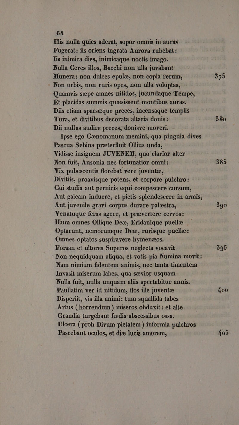 Illis nulla quies aderat, sopor omnis in auras Fugerat: iis oriens ingrata Aurora rubebat: Tis inimica dies, inimicaque noctis imago. Nulla Ceres illos, Bacchi non ulla juvabant Munera: non dulces epule, non copia rerum, \ Quamvis sepe amnes nitidos, jucundaque Tempe, Et placidas summis queesissent montibus auras. Diis etiam sparseque preces, incensaque templis Tura, et divitibus decorata altaria donis: Dii nullas audire preces, donisve moveri. Ipse ego Caenomanum memini, qua pinguia dives Pascua Sebina preterfluit Ollius unda, Vidisse insignem JUVENEM, quo clarior alter Non fuit, Ausonia nec fortunatior omni: Vix pubescentis florebat vere juvente, Divitiis, proavisque potens, et corpore pulchro: Cui studia aut pernicis equi compescere cursum, Aut galeam induere, et pictis splendescere in armis, Aut juvenile gravi corpus durare palestra, Venatuque feras agere, et prevertere cervos: Illum omnes Ollique Dex, Eridanique puelle Optarunt, nemorumque Dez, rurisque puelle: Omnes optatos suspiravere hymenxos. Forsan et ultores Superos neglecta vocavit Non nequidquam aliqua, et votis pia Numina movit: Nam nimium fidentem animis, nec tanta timentem Invasit miserum labes, qua sevior usquam Nulla fuit, nulla unquam aliis spectabitur annis. Paullatim ver id nitidum, flos ille juvente Disperiit, vis illa animi: tum squallida tabes Artus ( horrendum ) miseros obduxit : et alte Grandia turgebant fcedis abscessibus ossa. Ulcera ( proh Divum pietatem ) informia pulchros Pascebant oculos, et dice lucis amorem, 375 380 385 390 400 405