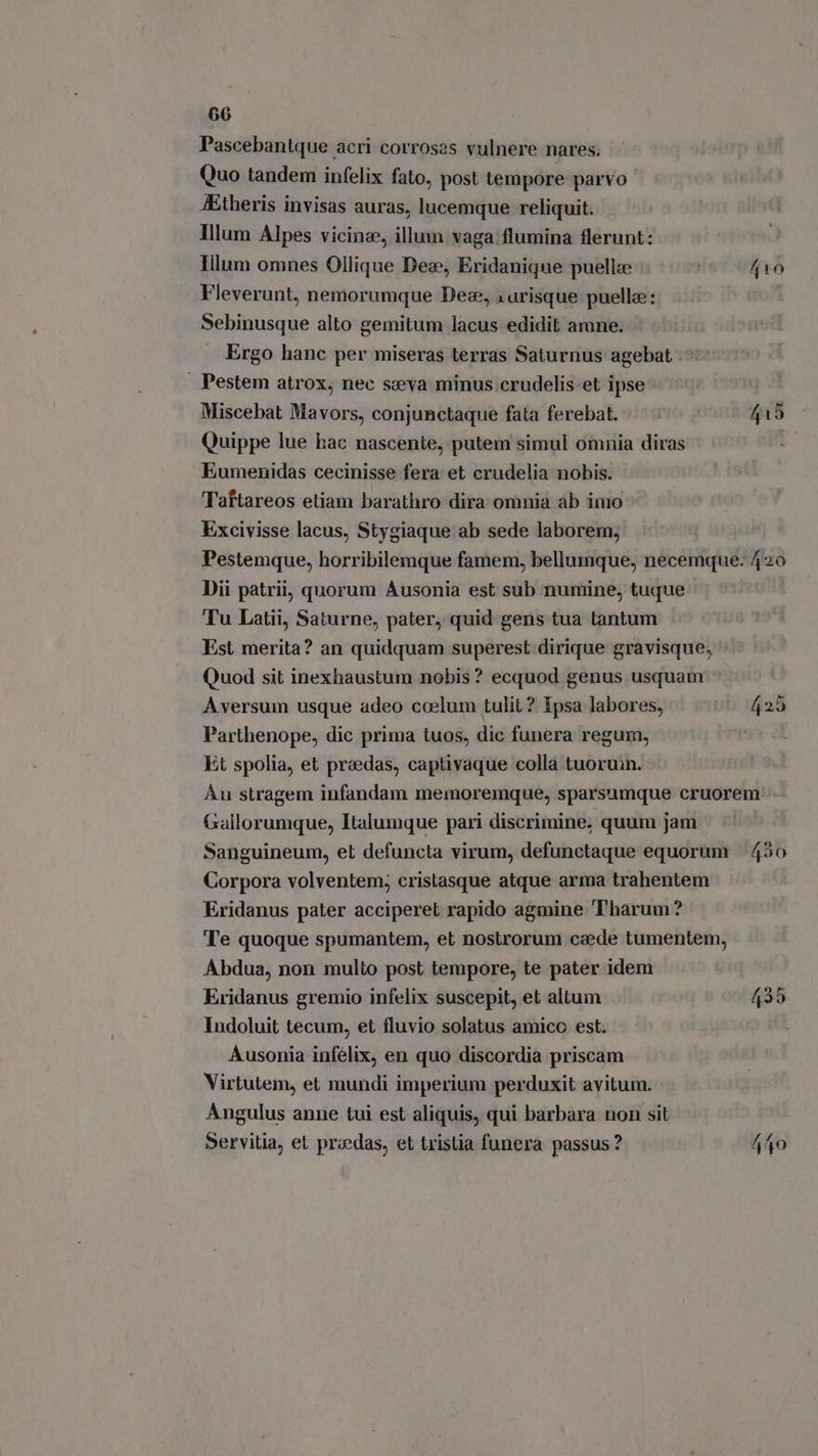 Pascebantque acri corroses vulnere nares. Quo tandem infelix fato, post tempore parvo JEtheris invisas auras, lucemque reliquit. Illum Alpes vicine, illum vaga flumina flerunt: Iilum omnes Ollique Dez, Eridanique puellze | A10 Fleverunt, nemorumque Dex, : risque puella: Sebinusque alto gemitum lacus edidit amne. Ergo hanc per miseras terras Saturnus agebat | Pestem atrox, nec seva minus crudelis et ipse Miscebat Mavors, conjunctaque fata ferebat. 415 Quippe lue hac nascente, putem simul omnia diras | Eumenidas cecinisse fera et crudelia nobis. Taftareos etiam barathro dira omnia ab imo Excivisse lacus, Stygiaque ab sede laborem; Pestemque, horribilemque famem, bellumque, necemque. 420 Dii patrii, quorum Ausonia est sub numine, tuque Tu Latii, Saturne, pater, quid gens tua tantum Est merita? an quidquam superest dirique gravisque, Quod sit inexhaustum nobis? ecquod genus usquam Aversum usque adeo coelum tulit ? ipsa labores, 425 Parthenope, dic prima tuos, dic funera regum, Et spolia, et praedas, captivaque colla tuormn. Au stragem infandam memoremque, sparsumque cruorem: Gallorumque, Italumque pari discrimine, quum jam Sanguineum, et defuncta virum, defunctaque equorum | 430 Corpora volventem; cristasque atque arma trahentem Eridanus pater acciperet rapido agmine Tharum? Te quoque spumantem, et nostrorum czede tumentem, Abdua, non multo post tempore, te pater idem Eridanus gremio infelix suscepit, et altum 435 Indoluit tecum, et fluvio solatus amico est. Ausonia infélix, en quo discordia priscam Virtutem, et mundi imperium perduxit avitum. Angulus anne tui est aliquis, qui barbara non sit Servitia, el praedas, et tristia funera passus ? 440