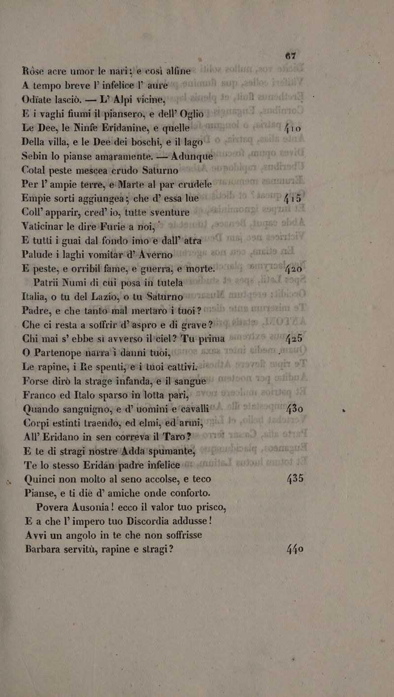 Rose acre umor le nari; e cosi alfine A tempo breve P infelice 1° aure Odiate lasciò. — L’ Alpi vicine, E i vaghi fiumi il piansero, e dell’ Oglio | Le Dee, le Ninfe Eridanine, e quelle. Della villa, e le Dee dei boschi, e il lago - Sebin lo pianse amaramente. — Adunque Cotal peste mescea crudo Saturno Per l' ampie terre, e Marte al par crudele Empie sorti aggiungea; che d essa lue Coll’ apparir, cred io, tutte sventure Vaticinar le dire Furie a noi; E tutti i guai dal fondo imo e dall atra Palude i laghi vomitar d A vérno E peste, e orribil fame, e guerra, e morte. Patrii Numi di cüi posa in tutela ^ Italia, o tu del Lazio, o tu Saturno Padre, e che tanto mal mertaro 1 tuoi? Che ci resta a soffrir d' aspro e di grave? Chi mai s’ ebbe si avverso ibciel? Tu por O Partenope naira 1 danni tuoi, Le rapine, i Re spentij'e'i tuoi cattivi» Forse dirò la strage infanda, ‘e il sangue Franco ed Italo sparso in lotta pari, Quando sanguigno, e d? uomini e cavalli^ Corpi estinti traerido, ed ‘elmi, ed armi; All’ Eridano in sen correva il Taro? E te di stragi nostre Adda spumante, Te lo stesso Eridán padre infelice Quinci non molto al seno accolse, e teco Pianse, e ti diè d? amiche onde conforto. Povera Ausonia! ecco il valor tuo prisco, E a che l’ impero tuo Discordia addusse ! Avvi un angolo in te che non soffrisse Barbara servitù, rapine e stragi? 67 fio (35
