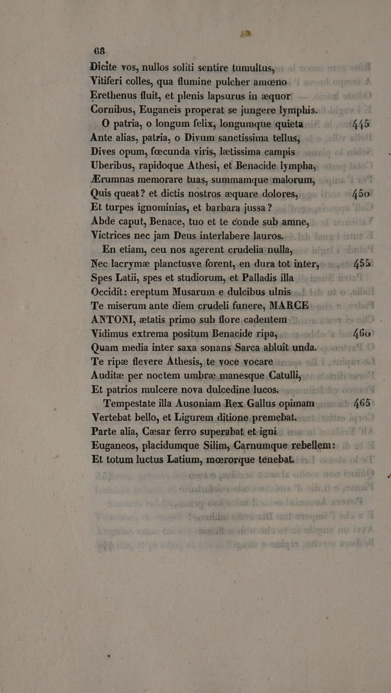 I 68 Dicite vos, nullos soliti sentire tumultus, Vitiferi colles, qua flumine pulcher amaeno Erethenus fluit, et plenis lapsurus in z:equor Cornibus, Euganeis properat se jungere lymphis. O patria, o longum felix, longumque quieta Ante alias, patria, o Divum sanctissima tellus, Dives opum, fcecunda viris, lzetissima campis - Uberibus, rapidoque Athesi, et Benacide lympha; JErumnas memorare tuas, summamque malorum, Quis queat? et dictis nostros eequare dolores, Et turpes ignominias, et barbara jussa ? Abde caput, Benace, tuo et te conde sub amne, Victrices nec jam Deus interlabere lauros. En etiam, ceu nos agerent. crudelia nulla, Nec lacrymae planctusve forent, en dura tot inter; Spes Latii, spes et studiorum, et Palladis illa Occidit: ereptum Musarum e dulcibus ulnis Te miserum ante diem crudeli funere, MARCE . ANTONI, etatis primo sub flore.cadentem .: Vidimus extrema positum Benacide ripa, Quam media inter saxa sonans Sarca abluit unda. Te ripe flevere Áthesis, te voce vocare |: Audite per noctem umbrae manesque Catulli, Et patrios mulcere nova dulcedine lucos. Tempestate illa Ausoniam-Rex Gallus opimam Vertebat bello, et Ligurem ditione premebat. Parte alia, Caesar ferro superabat et. igni . Et totum luctus Latium, moerorque tenebat. {50 455 465