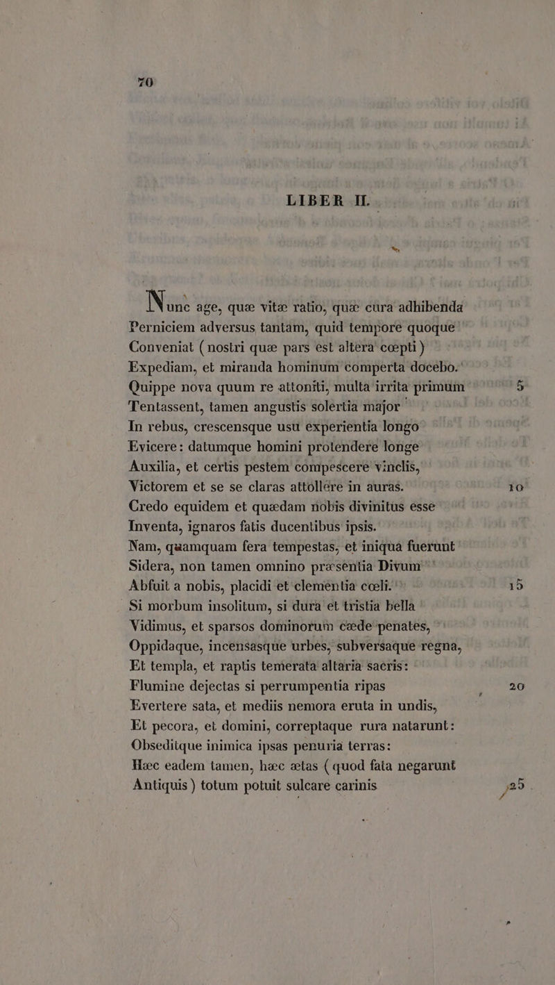 LIBER IL. de Perniciem adversus tantam, quid tempore quoque. Conveniat ( nostri que pars est altera coepti ) Expediam, et miranda hominum comperta docebo. Quippe nova quum re attoniti, multa irrita primum Tentassent, tamen angustis solertia major ' In rebus, crescensque usu experientia longo Evicere: datumque homini protendere longe Auxilia, et certis pestem compescere vinclis, Victorem et se se claras attollere in auras. Credo equidem et quadam nobis divinitus esse Inventa, ignaros fatis ducentibus ipsis. Nam, quamquam fera tempestas, et iniqua fuerunt Sidera, non tamen omnino presentia Divum Abfuit a nobis, placidi et clementia cceli. ' Si morbum insolitum, si dura et tristia bella Vidimus, et sparsos dominorum cede penates, Oppidaque, incensasque urbes, subversaque regna, Et templa, et raptis temerata altaria sacris: Flumine dejectas si perrumpentia ripas Evertere sata, et mediis nemora eruta in undis, Et pecora, et domini, correptaque rura natarunt: Obsediique inimica ipsas penuria terras: Hzc eadem tamen, haec aetas ( quod fata negarunt Antiquis ) totum potuit sulcare carinis 10 20
