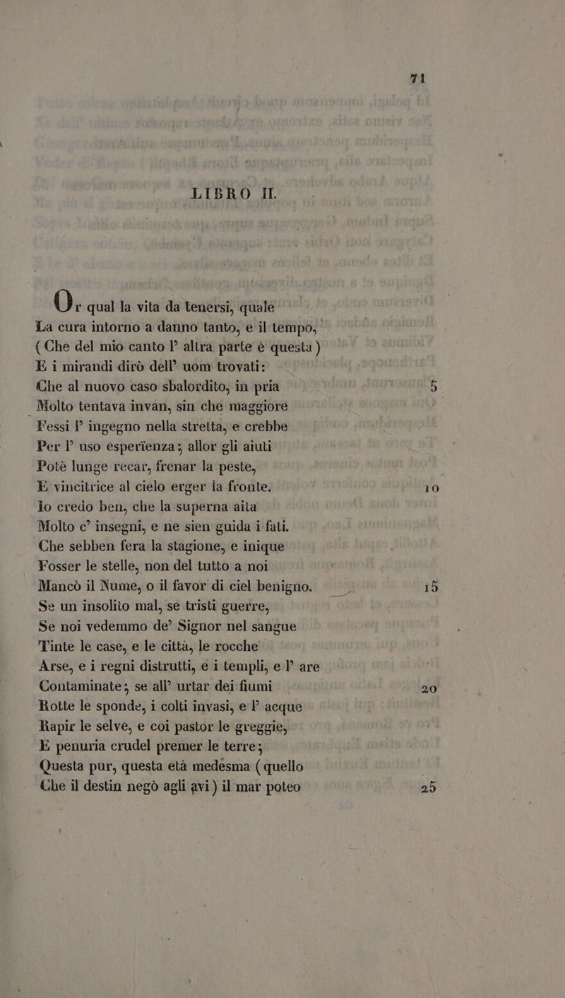 LIBRO IL O; qual la vita da tenersi, quale La cura intorno a danno tanto, e il tempo, { Che del mio canto Y? altra parte è questa ) E i mirandi dirò dell’ uom trovati: Che al nuovo caso sbalordito, in pria 5 . Molto tentava invan, sin che maggiore l'essi ? ingegno nella stretta, e crebbe Per I? uso esperienza; allor gli aiuti Potè lunge recar, frenar la peste, E vincitrice al cielo erger la fronte. 10 lo credo ben, che la superna aita Molto c’ insegni, e ne sien guida i fati. Che sebben fera la stagione, e inique Fosser le stelle, non del tutto a noi Mancò il Nume, o il favor di ciel benigno. Se un insolito mal, se tristi guerre, Se noi vedemmo de?’ Signor nel sangue Tinte le case, e le città, le rocche Arse, e i regni distrutti, e i templi, e I? are Contaminate ; se all urtar dei fiumi 20 Rotte le sponde, i colti invasi, e P acque Rapir le selve, e coi pastor le greggie, E penuria crudel premer le terre; Questa pur, questa età medesma (quello | Che il destin negò agli avi) il mar poteo 25 M biis 19