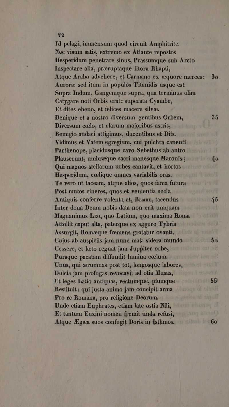 Id pelagi, immensum quod circuit Amphitrite. Nec visum satis, extremo ex Atlante repostos Hesperidum penetrare sinus, Prassumque sub Arcto Inspectare alia, preruptaque litora Rhapti, Atque Arabo advehere, et Carmano ex sequore merces: 3o Aurore sed itum in populos Titanidis usque est Supra Indum, Gangemque supra, qua terminus olim Catygare noti Orbis erat: superata Cyambe, Et dites ebeno, et felices macere silvae. Denique et a nostro diversum gentibus Orbem, dà Diversum coelo, et clarum majoribus astris, . Remigio audaci attigimus, ducentibus et Diis. Vidimus et Vatem egregium, cui pulchra canenti Parthenope, placidusque cavo Sebethus ab antro Plauserunt, umbraque sacri manesque Maronis ; 40 Qui magnos stellarum urbes cantavit, et hórtos Hesperidum, ccelique omnes variabilis oras. Te vero ut taceam, atque alios, quos fama futura Post mutos cineres, quos et venientia secla Antiquis conferre volent; at, BemBe, tacendus 45 Inter dona Deum nobis data non erit umquam Magnanimus Leo, quo Latium, quo maxima Roma Attollit caput alta, paterque ex aggere Tybris Assurgit, Romeque fremens gratatur ovanti. Cujus ab auspiciis jam nunc mala sidera mundo 50 Cessere, et leto regnat jam Juppiter orbe, Puraque pacatam diffundit lumina ccelum. Unus, qui erumnas post tot, longosque labores, Dulcia jam profugas revocavit ad otia Musas, Et leges Latio antiquas, reetumque, piumque 55 Restituit: qui justa animo jam concipit arma Pro re Romana, pro religione Deorum. Unde etiam Euphrates, etiam late ostia Nili, Et tantum Euxini nomen fremit unda refusi, Atque JEgoa suos confugit Doris in Tsthmos. Go