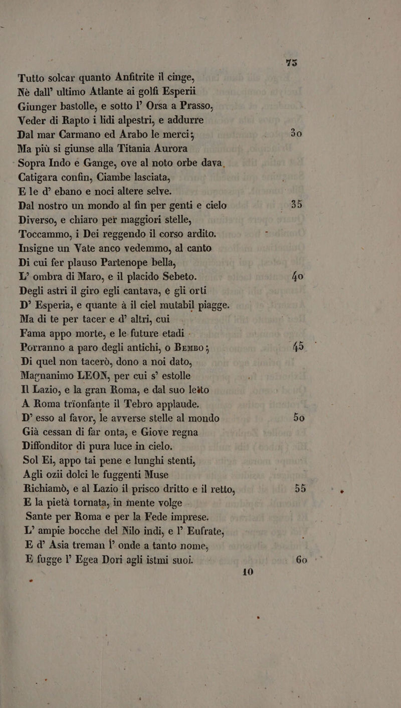 Tutto solcar quanto Anfitrite il cinge, Nè dall’ ultimo Atlante ai golfi Esperii Giunger bastolle, e sotto 1° Orsa a Prasso, Veder di Rapto i lidi alpestri, e addurre Dal mar Carmano ed Arabo le merci; Ma più si giunse alla Titania Aurora ‘ Sopra Indo e Gange, ove al noto orbe dava, Catigara confin, Ciambe lasciata, E le d? ebano e noci altere selve. Dal nostro un mondo al fin per genti e cielo Diverso, e chiaro per maggiori stelle, Toccammo, i Dei reggendo il corso ardito. Insigne un Vate anco vedemmo, al canto Di cui fer plauso Partenope bella, L/ ombra di Maro, e il placido Sebeto. Degli astri il giro egli cantava, e gli orti D' Esperia, e quante à il ciel mutabil piagge. Ma di te per tacer e d' altri, cui. Fama appo morte, e le future etadi - Porranno a paro degli antichi, o Brwso; Di quel non taceró, dono a noi dato, Magnanimo LEON, per cui s' estolle Il Lazio, e la gran Roma, e dal suo lesto A Roma trionfante il Tebro applaude. D' esso al favor, le avverse stelle al mondo Già cessan di far onta, e Giove regna Diffonditor di pura luce in cielo. Sol Ei, appo tai pene e lunghi stenti, Agli ozii dolci le fuggenti Muse Richiamò, e al Lazio il prisco dritto e il retto, E la pietà tornata, in mente volge . Sante per Roma e per la Fede imprese. L' ampie bocche del Nilo indi, e 1’ Eufrate, E d^ Asia treman Ì’ onde a tanto nome, E fugge I' Egea Dori agli istmi suoi. 10 30 35 40 bo 55 60