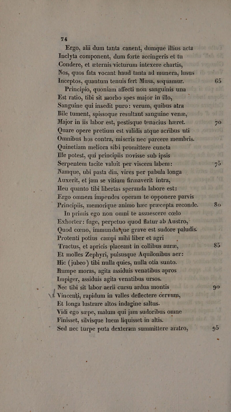 Ergo, alii dum tanta canent, dumque illius acta Inclyta component, dum forte accingeris et tu .Condere, et «ternis victurum intexere chartis, Nos, quos fata vocant haud tanta ad munera, lusus Inceptos, quantum tenuis fert Musa, sequamur. Principio, quoniam affecti non sanguinis una Est ratio, tibi sit morbo spes major in illo, : Sanguine qui insedit puro: verum, quibus atra Bile tument, spissoque resultant sanguine vene, Major in iis labor est, pestisque tenacius hzeret. Quare opere pretium est validis atque acribus uti Omnibus hos contra, miseris nec parcere membris. Quinetiam meliora sibi promittere cuncta Ille potest, qui principiis novisse sub ipsis Serpentem tacite valuit. per viscera labem: Namque, ubi pasta diu, vires per pabula longa Auxerit, et jam se vitium firmaverit intra, Heu quanto tibi libertas speranda labore est: Ergo omnem impendes operam te opponere parvis In primis ego non omni te assuescere coelo Exhorter: fuge, perpetuo quod flatur ab Austro, Protenti potius campi mihi liber et agri — , Tractus, et apricis placeant in collibus aur®, Et molles Zephyri, pulsusque Aquilonibus aer: Hic (jubeo) tibi nulla quies, nulla otia sunto. Rumpe moras, agita assiduis venatibus apros Impiger, assiduis agita venatibus ursos. , Nec tibi sit labor aerii cursu ardua montis \£ Vincenti, rapidum in valles deflectere cervum, Et longa lustrare altos indagine saltus. Vidi ego saepe, malum qui jam sudoribus omne Finisset, silvisque luem liquisset in altis. Sed nec turpe puta dexteram summiltere aratro, 65 yu 80 95