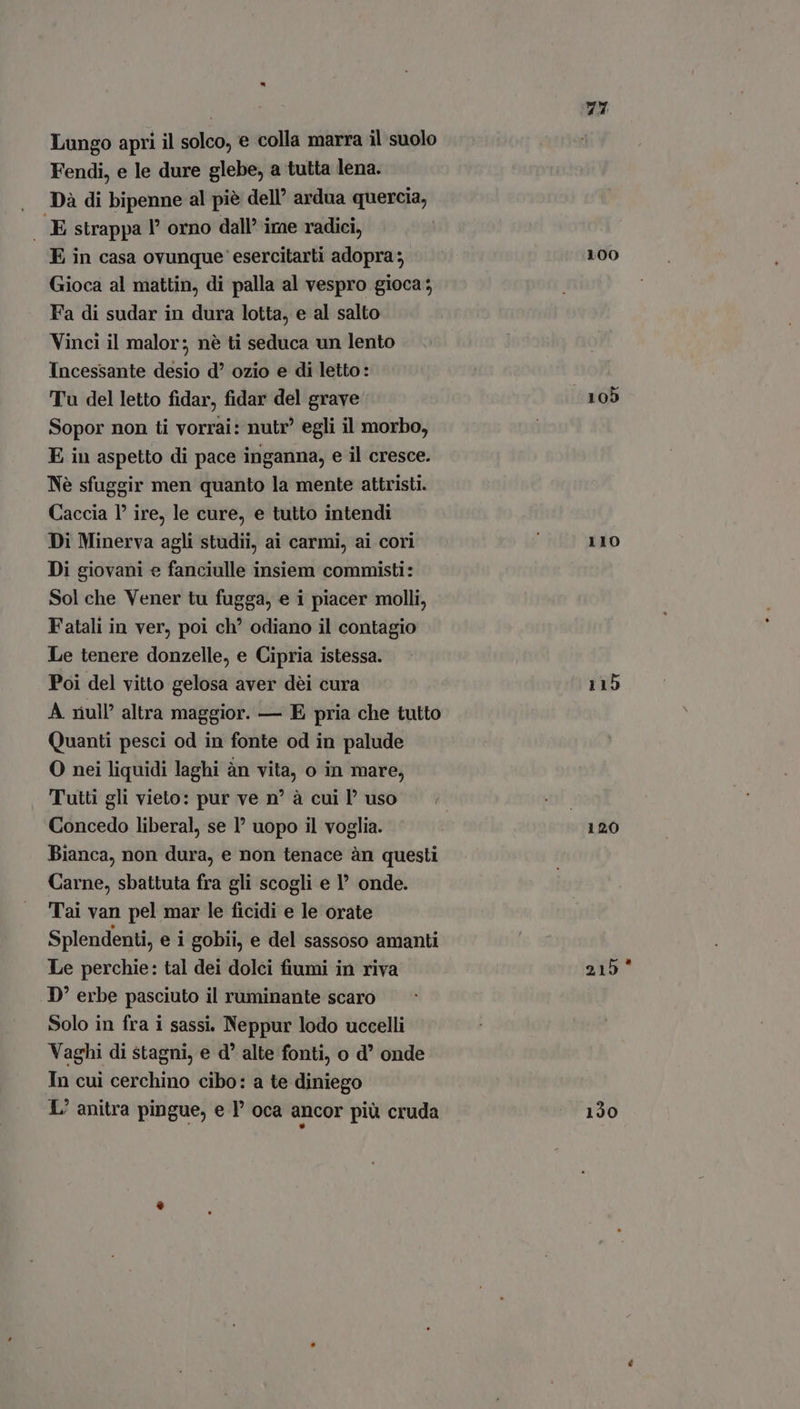 Fendi, e le dure glebe, a tutta lena. Dà di bipenne al piè dell’ ardua quercia, . E strappa |’ orno dall’ irae radici, E in casa ovunque esercitarti adopra ; Gioca al mattin, di palla al vespro gioca ; Fa di sudar in dura lotta, e al salto Vinci il malor; nè ti seduca un lento Incessante desio d ozio e di letto: Tu del letto fidar, fidar del grave Sopor non ti vorrai: nutr' egli il morbo, E in aspetto di pace inganna, e il cresce. Nè sfuggir men quanto la mente attristi. Caccia P? ire, le cure, e tutto intendi Di Minerva agli studii, ai carmi, ai cori Di giovani e fanciulle insiem commisti: Sol che Vener tu fugga, e i piacer molli, Fatali in ver, poi ch’ odiano il contagio Le tenere donzelle, e Cipria istessa. Poi del vitto gelosa aver dèi cura A riull altra maggior. — E pria che tutto Quanti pesci od in fonte od in palude O nei liquidi laghi àn vita, o in mare, Tutti gli vieto: pur ve n° à cui P uso Concedo liberal, se P uopo il voglia. Bianca, non dura, e non tenace àn questi Carne, sbattuta fra gli scogli e I onde. Tai van pel mar le ficidi e le orate Splendenti, e i gobii, e del sassoso amanti Le perchie: tal dei dolci fiumi in riva D’ erbe pasciuto il ruminante scaro Solo in fra i sassi, Neppur lodo uccelli Vaghi di stagni, e d alte fonti, o d’ onde In cui cerchino cibo: a te diniego L/ anitra pingue, e 1 oca ancor più cruda 74 100 110 115 120 215° 130