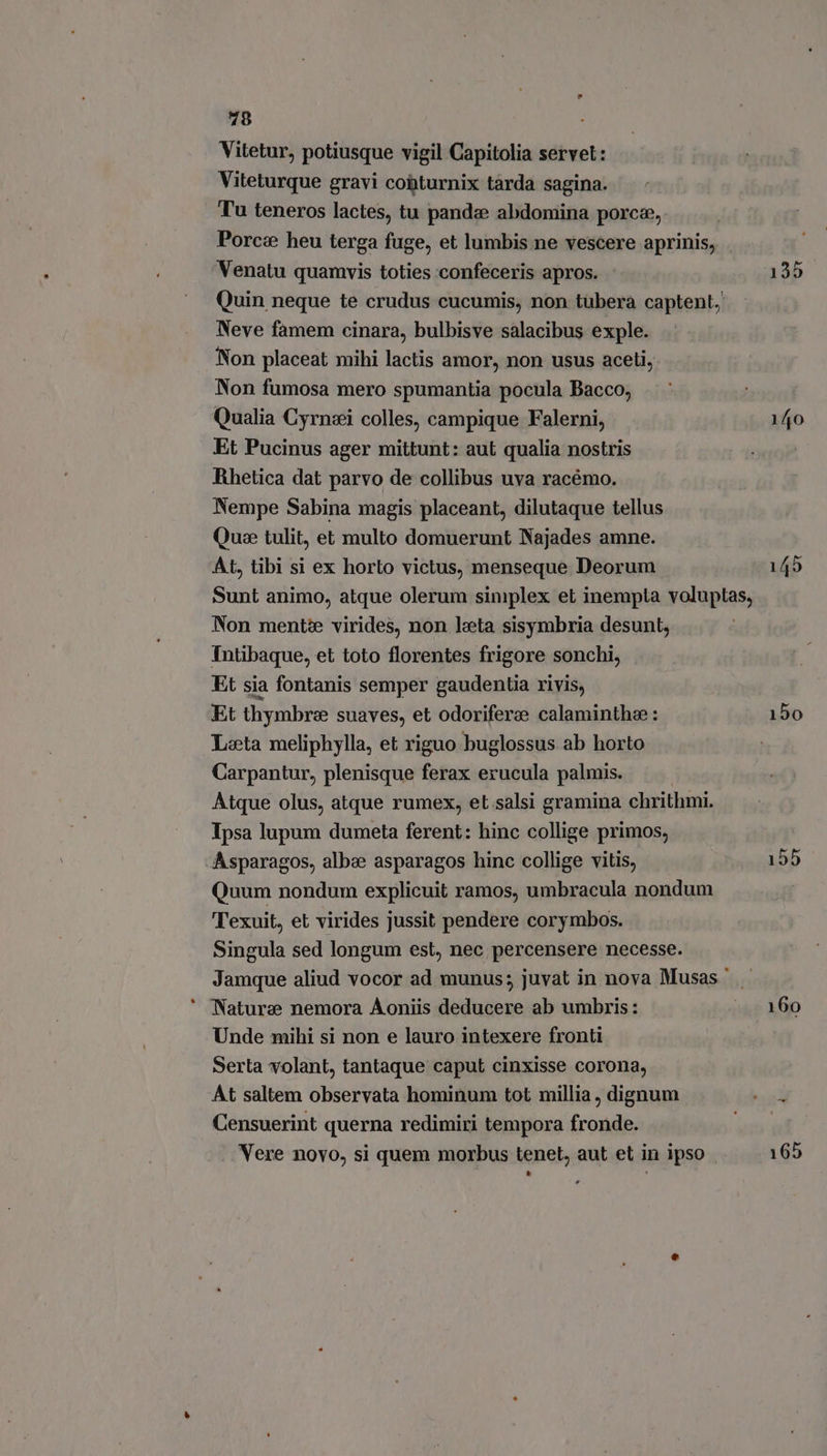 Vitetur, potiusque vigil Capitolia servet: Viteturque gravi cobturnix tarda sagina. Tu teneros lactes, tu panda abdomina porc®,, Porca heu terga fuge, et lumbis ne vescere aprinis, Venatu quamvis toties confeceris apros. Neve famem cinara, bulbisve salacibus exple. Non placeat mihi lactis amor, non usus aceti, Non fumosa mero spumantia pocula Bacco, Qualia Cyrneei colles, campique Falerni, Et Pucinus ager mittunt: aut qualia nostris Rhetica dat parvo de collibus uva racémo. Nempe Sabina magis placeant, dilutaque tellus Quee tulit, et multo domuerunt Najades amne. At, tibi si ex horto victus, menseque Deorum Non mentè virides, non leta sisymbria desunt, Intibaque, et toto florentes frigore sonchi, Et sia fontanis semper gaudentia rivis, Et thymbrz suaves, et odorifere calaminthee: Leeta meliphylla, et riguo buglossus ab horto Carpantur, plenisque ferax erucula palmis. Atque olus, atque rumex, et.salsi gramina chrithmi. Ipsa lupum dumeta ferent: hinc collige primos, -Asparagos, alba asparagos hinc collige vitis, Quum nondum explicuit ramos, umbracula nondum Texuit, et virides jussit pendere corymbos. Singula sed longum est, nec percensere necesse. Nature nemora Aoniis deducere ab umbris: Unde mihi si non e lauro intexere fronti Serta volant, tantaque caput cinxisse corona, At saltem observata hominum tot millia, dignum Censuerint querna redimiri tempora fronde. . Vere novo, si quem morbus tenet, aut et in ipso - * 135 140 150 155 160 165