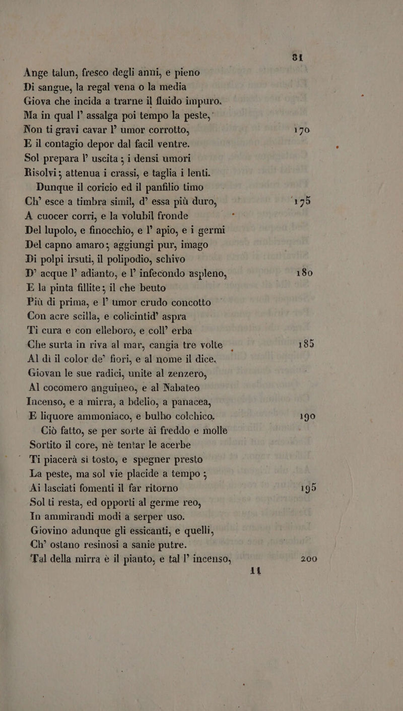 Ange talun, fresco degli anni, e pieno Di sangue, la regal vena o la media Giova che incida a trarne il fluido impuro. Ma in qual l' assalga poi tempo la peste, Non ti gravi cavar 1’ umor corrotto, E il contagio depor dal facil ventre. Sol prepara l' uscita ; i densi umori Risolvi; attenua i crassi, e taglia i lenti. Dunque il coricio ed il panfilio timo Ch' esce a timbra simil, d? essa più duro, A cuocer corri, e la volubil fronde Del lupolo, e finocchio, e l' apio, e i germi Del capno amaro; aggiungi pur, imago Di polpi irsuti, il polipodio, schivo D' acque l° adianto, e 1’ infecondo aspleno, E la pinta fillite ; il che beuto Più di prima, e l’ umor crudo concotto Con acre scilla, e colicintid aspra Ti cura e con elleboro, e coll’ erba Che surta in riva al mar, cangia tre volte AI di il color de^ fiori, e al nome il dice. Giovan le sue radici, unite al zenzero, Al cocomero anguineo, e al Nabateo Incenso, e a mirra, a bdelio, a panacea, E liquore ammoniaco, e bulbo colchico. Ciò fatto, se per sorte ài freddo e molle Sortito il core, nè tentar le acerbe Ti piacerà sì tosto, e spegner presto La peste, ma sol vie placide a tempo ; Ai lasciati fomenti il far ritorno Sol ti resta, ed opporti al germe reo, In ammirandi modi a serper uso. Giovino adunque gli essicanti, e quelli, Ch’ oslano resinosi a sanie putre. Tal della mirra è il pianto, e tal I incenso, 11 91 170 180 190 200