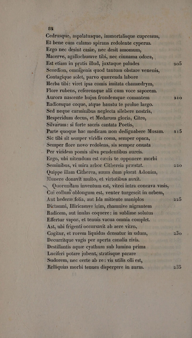 89 Cedrusque, aspalatusque, immortalisque cupressus, Et bene cum calamo spirans redolente cyperus. Ergo nec desint casie, nec desit amomum, Macerve, agallochumve tibi, nec cinnama odora, . Est etiam in pratis illud, juxtaque paludes Scordion, omnigenis quod tantum obstare venenis, Contagique solet, parvo quaerenda labore Herba tibi: viret ipsa comis imitata chamedrym, Flore rubens, referensque alli cum voce saporem. Aurora nascente hujus frondemque comantem Radicesque coque, atque haustu te prolue largo. Sed neque carminibus neglecta silebere nostris, Hesperidum decus, et Medarum gloria, Citre, Silvarum: si forte sacris cantata Poetis, Parte quoque hac medicam non dedignabere Musam. Sic tibi sit semper viridis coma, semper opaca, Semper flore novo redolens, sis semper onusta Per viridem pomis silva pendentibus aureis. Ergo, ubi nitendum est caecis te opponere morbi Seminibus, vi mira arbor Cithereia preestat. Quippe illam Citherea, suum dum plorat Adonim, Munere donavit multo, et virtutibus auxit. E collunî oblongum est, venter turgescit in orbem, Aut hederze. folia, aut Ida mittente maniplos Dictamni, Illiricamve irim, rhamnive nigrantem Radicem, aut inulas coquere: in sublime solutus Effertur vapor, et tenuis vacua omnia complet. Ast, ubi frigenti occursavit ab aere vitro, Cogitur, et rorem liquidus densatur in udum, Decurritque vagis per aperta canalia rivis. Destillantis aquse cyathum sub lumina prima Luciferi potare jubent, stratisque parare Sudorem, nec certe ab re: vis utilis olli est, Relliquias morbi tenues dispergere in auras. 210 215 t E o 230