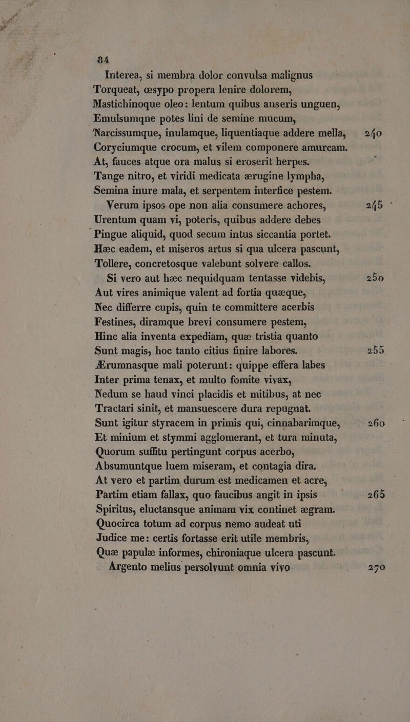 $4 Interea, si membra dolor convulsa malignus Torqueat, cesypo propera lenire dolorem, Mastichinoque oleo: lentum quibus anseris unguen, Emulsumqne potes lini de semine mucum, Narcissumque, inulamque, liquentiaque addere mella, Coryciumque crocum, et vilem componere amurcam. At, fauces atque ora malus si eroserit herpes. Tange nitro, et viridi medicata erugine lympha, Semina inure mala, et serpentem interfice pestem. Verum ipsos ope non alia consumere achores, Urentum quam vi, poteris, quibus addere debes Hc eadem, et miseros artus si qua ulcera pascunt, Tollere, concretosque valebunt solvere callos. Si vero aut haec nequidquam tentasse videbis, Aut vires animique valent ad fortia quaeque, Nec differre cupis, quin te committere acerbis Festines, diramque brevi consumere pestem, Hinc alia inventa expediam, que tristia quanto Sunt magis, hoc tanto citius finire labores. JErumnasque mali poterunt: quippe effera labes Inter prima tenax, et multo fomite vivax, Nedum se haud vinci placidis et mitibus, at nec Tractari sinit, et mansuescere dura repugnat. Sunt igitur styracem in primis qui, cinnabarimque, Et minium et stymmi agglomerant, et tura minuta, Quorum suffitu pertingunt corpus acerbo, Absumuntque luem miseram, et contagia dira. At vero et partim durum est medicamen et acre, Partim etiam fallax, quo faucibus angit in ipsis Spiritus, eluctansque animam vix continet egram. Quocirca totum ad corpus nemo audeat uti Judice me: certis fortasse erit utile membris, Que papule informes, chironiaque ulcera pascunt. Argento melius persolvunt omnia vivo 250 260 265 270