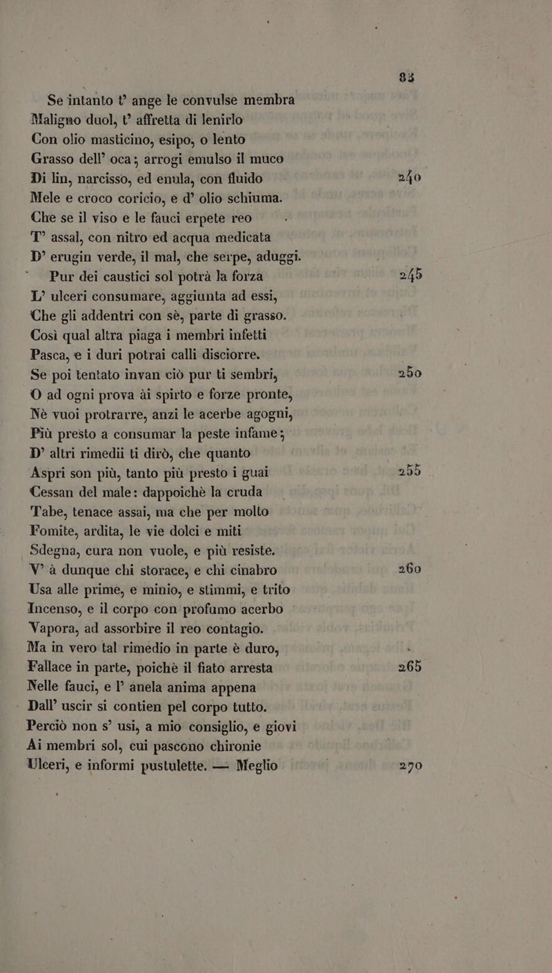 Se intanto t? ange le convulse membra Maligno duol, t? affretta di lenirlo Con olio masticino, esipo, o lento Grasso dell oca; arrogi emulso il muco Di lin, narcisso, ed enula, con fluido Mele e croco coricio, e d' olio schiuma. Che se il viso e le fauci erpete reo T assal, con nitro ed acqua medicata D' erugin verde, il mal, che serpe, aduggi. Pur dei caustici sol potrà la forza T, ulceri consumare, aggiunta ad essi, Che gli addentri con sé, parte di grasso. Cosi qual altra piaga i membri infetti Pasca, e i duri potrai calli disciorre. Se poi tentato invan ciò pur ti sembri, O ad ogni prova ài spirto e forze pronte, Nè vuoi protrarre, anzi le acerbe agogni, Più presto a consumar la peste infame; D' altri rimedii ti dirò, che quanto Aspri son più, tanto più presto i guai Cessan del male: dappoichè la cruda Tabe, tenace assai, ma che per molto Fomite, ardita, le vie dolci e miti Sdegna, cura non vuole, e più resiste. V' à dunque chi storace, e chi cinabro Usa alle prime, e minio, e stimmi, e trito Incenso, e il corpo con profumo acerbo Vapora, ad assorbire il reo contagio. Ma in vero tal rimedio in parte è duro, Fallace in parte, poichè il fiato arresta Nelle fauci, e I anela anima appena Dall' uscir si contien pel corpo tutto. Perciò non s! usi, a mio consiglio, e giovi Ai membri sol, cui pascono chironie Ulceri, e informi pustulette. — Meglio LI 245 250 255 260 265 250