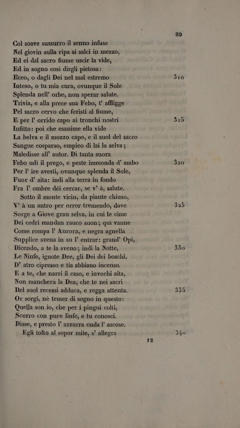 Col soave sussurro il senno infuse Nel giovin sulla ripa ai salci in mezzo, Ed ei dal sacro fiume uscir la vide, Ed in sogno così dirgli pietosa: Ilceo, o dagli Dei nel mal estremo Inteso, o tu mia cura, ovunque il Sole Splenda nell’ orbe, non sperar salute. Trivia, e alla prece sua Febo, t affligge Pel sacro cervo che feristi al fiume, E per l’ orrido capo ai tronchi nostri Infitto: poi che esanime ella vide La belva e il mozzo capo, e il suol del sacro Sangue cosparso, empieo di lai la selva ; Maledisse all’ autor. Di tanta suora Febo udì il prego, e peste immonda d' ambo Per P? ire avesti, ovunque splenda il Sole, Fuor d' aita: indi alla terra in fondo Fra Y' ombre déi cercar, se v? à, salute. Sotto il monte vicin, da piante chiuso, V* à un antro per orror tremendo, dove Sorge a Giove gran selva, in cui le cime Dei cedri mandan rauco suon ; qui vanne Come rompa l* Aurora, e negra agnella Supplice svena in su l' entrar: grand’ Opi, Dicendo, a te la sveno: indi la Notte, Le Ninfe, ignote Dee, gli Dei dei boschi, D' atro cipresso e tia abbiano incenso. E a te, che narri il caso, e invochi aita, Non mancherà la Dea; che te nei sacri Del suol recessi adduca, e regga attenta. Or sorgi, né temer di sogno in questo: Quella son io, che per i pingui colti, Scorro con pure linfe, e tu conosci. Disse, e presto l' azzurra onda Y ascose. Egli tolto al sopor mite, s allegra 19 99 310 315 335 9/50