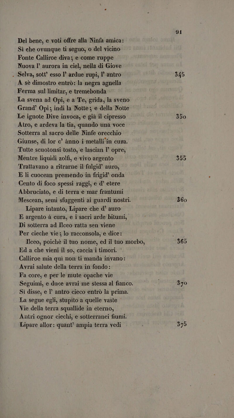 Del bene, e voti offre alla Ninfa amica: Sì che ovunque ti seguo, o del vicino Fonte Calliroe diva; e come ruppe Nuova l' aurora in ciel, nella di Giove Selva, sott? esso 1° ardue rupi, l’ antro A. sé dimostro entró: la negra agnella Ferma sul limitar, e tremebonda : La svena ad Opi, e a Te, grida, la sveno Grand’ Opi; indi la Notte; e della Notte Le ignote Dive invoca, e già il cipresso Atro, e ardeva la tia, quando una voce Sotterra al sacro delle Ninfe orecchio Giunse, di lor c? ànno i metalli'in cura. Tutte scuotonsi tosto, e lascian 1° opre; Mentre liquidi zolfi, e vivo argento Trattavano a ritrarne il fulgid? auro, E li cuocean:premendo in frigid’ onda Cento di foco spessi raggi, e d’ etere Abbruciato, e di terra e mar frantumi Mescean, semi sfuggenti ai guardi nostri. Lipare intanto, Lipare che d* auro E argento à cura, e i sacri arde bitumi, Di sotterra ad Ilceo ratta sen viene Per cieche vie ; lo racconsola, e dice: Ilceo, poiché il tuo nome, ed il tuo morbo, Ed a che vieni il so, caccia i timori. Calliroe mia qui non ti manda invano: Avrai salute della terra in fondo: Fa core, e per le mute opache vie Seguimi, e duce avrai me stessa al fianco. Sì disse, e l’ antro cieco entró la prima. La segue egli, stupito a quelle vaste ' Vie della terra squallide in eterno, Antri ognor ciechi, e sotterranei fiumi. Lipare allor: quant’ ampia terra vedi 91 345 350 355 360