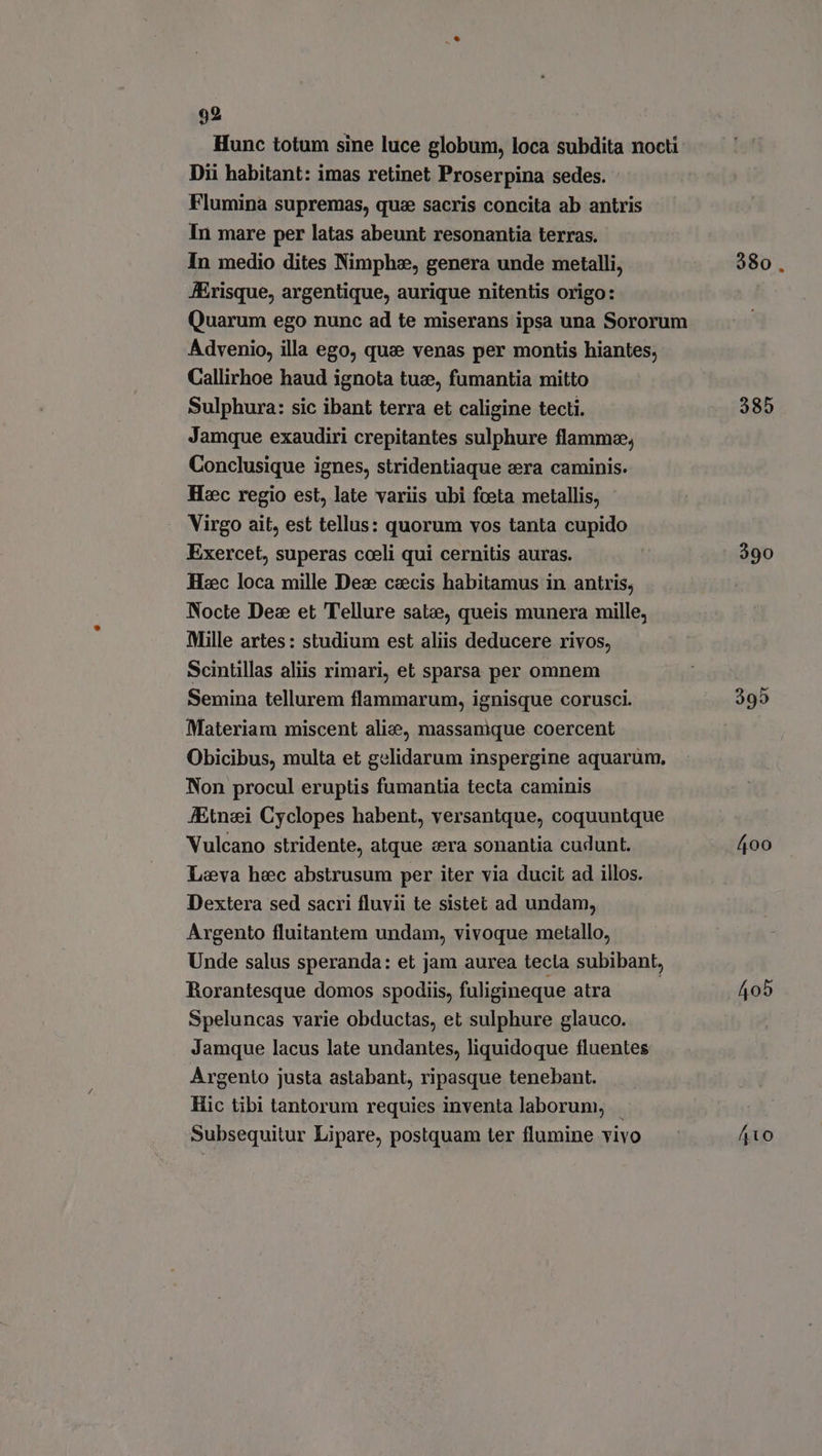 Hunc totum sine luce globum, loca subdita nocti Dii habitant: imas retinet Proserpina sedes. Flumina supremas, que sacris concita ab antris In mare per latas abeunt resonantia terras. In medio dites Nimphe, genera unde metalli, 380. risque, argentique, aurique nitentis origo: Quarum ego nunc ad te miserans ipsa una Sororum Advenio, illa ego, que venas per montis hiantes; Callirhoe haud ignota tue, fumantia mitto Sulphura: sic ibant terra et caligine tecti. 385 Jamque exaudiri crepitantes sulphure flamme, Conclusique ignes, stridentiaque era caminis. Hec regio est, late variis ubi fceta metallis, Virgo ait, est tellus: quorum vos tanta cupido Exercet, superas coeli qui cernitis auras. t 390 Hzc loca mille Dez cecis habitamus in antris, Nocte Dex et Tellure satze, queis munera mille, Mille artes: studium est aliis deducere rivos, Scintillas aliis rimari, et sparsa per omnem Semina tellurem flammarum, ignisque corusci. 395 Materiam miscent alie, massamque coercent Obicibus, multa et gelidarum inspergine aquarum, Non procul eruptis fumantia tecta caminis JEtnei Cyclopes habent, versantque, coquuntque Vulcano stridente, atque cera sonantia cudunt. 400 Leva hec abstrusum per iter via ducit ad illos. Dextera sed sacri fluvii te sistet ad undam, Argento fluitantem undam, vivoque metallo, Unde salus speranda: et jam aurea tecta subibant, Rorantesque domos spodiis, fuligineque atra | 405 Speluncas varie obductas, et sulphure glauco. Jamque lacus late undantes, liquidoque fluentes Argento justa astabant, ripasque tenebant. Hic tibi tantorum requies inventa laborum, — Subsequitur Lipare, postquam ter flumine vivo 410
