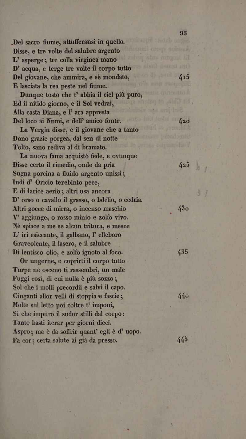.Del sacro fiume, attufferansi in quello. Disse, e tre volte del salubre argento L’ asperge ; tre colla virginea mano . D' acqua, e terge tre volte il corpo tutto Del giovane, che ammira, e sè mondato, E lasciata la rea peste nel fiume. Dunque tosto che t? abbia il ciel più puro, Ed il nitido giorno, e il Sol vedrai, Alla casta Diana, e 1’ ara appresta Del loco ai Nnmi, e dell’ amico fonte. La Vergin disse, e il giovane che a tanto Dono grazie porgea, dal sen di notte Tolto, sano rediva al dì bramato. La nuova fama acquistò fede, e ovunque Disse certo il rimedio, onde da pria Sugna porcina a fluido argento unissi ; Indi d^ Oricio terebinto pece, E di larice aeriò; altri usa ancora Altri gocce di mirra, o incenso maschio Y? aggiunge, o rosso minio e zolfo vivo. Né spiace a me se alcun tritura, e mesce I’ iri esiccante, il galbano, l' elleboro Graveolente, il lasero, e il salubre Di lentisco olio, e zolfo ignoto al foco. Or ungerne, e coprirti il corpo tutto Turpe nè osceno ti rassembri, un male Fuggi cosi, di cui nulla è più sozzo 5 Sol che i molli precordii e salvi il capo. Cinganti allor velli di stoppia ‘e fascie ; Molte sul letto poi coltre t imponi, Sì che impuro il sudor stilli dal corpo: Tanto basti iterar per giorni dieci. | Aspro; ma è da soffrir quant’ egli è d^ uopo. Fa cor; certa salute ài già da presso. 415 420 430 435 440 445
