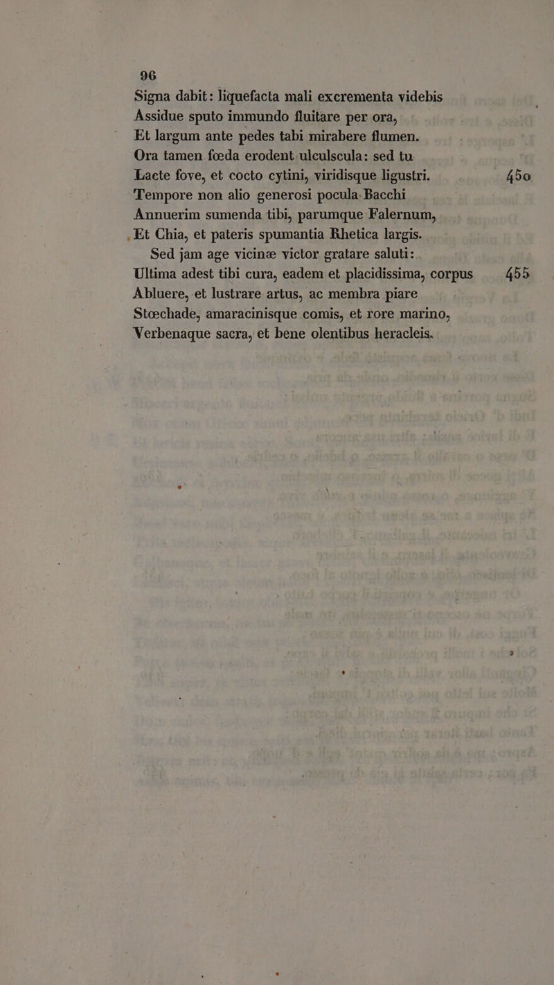Signa dabit: liquefacta mali excrementa videbis Assidue sputo immundo fluitare per ora, Et largum ante pedes tabi mirabere flumen. Ora tamen foeda erodent.ulculscula: sed tu Lacte fove, et cocto cytini, viridisque ligustri. 450 Tempore non alio generosi pocula. Bacchi Annuerim sumenda tibi, parumque Falernum, . Et Chia, et pateris spumantia Rhetica largis. . Sed jam age vicine victor gratare saluti: Ultima adest tibi cura, eadem et placidissima, corpus 455 A bluere, et lustrare artus, ac membra piare Stoechade, amaracinisque comis, et rore marino, Verbenaque sacra, et bene olentibus heracleis.