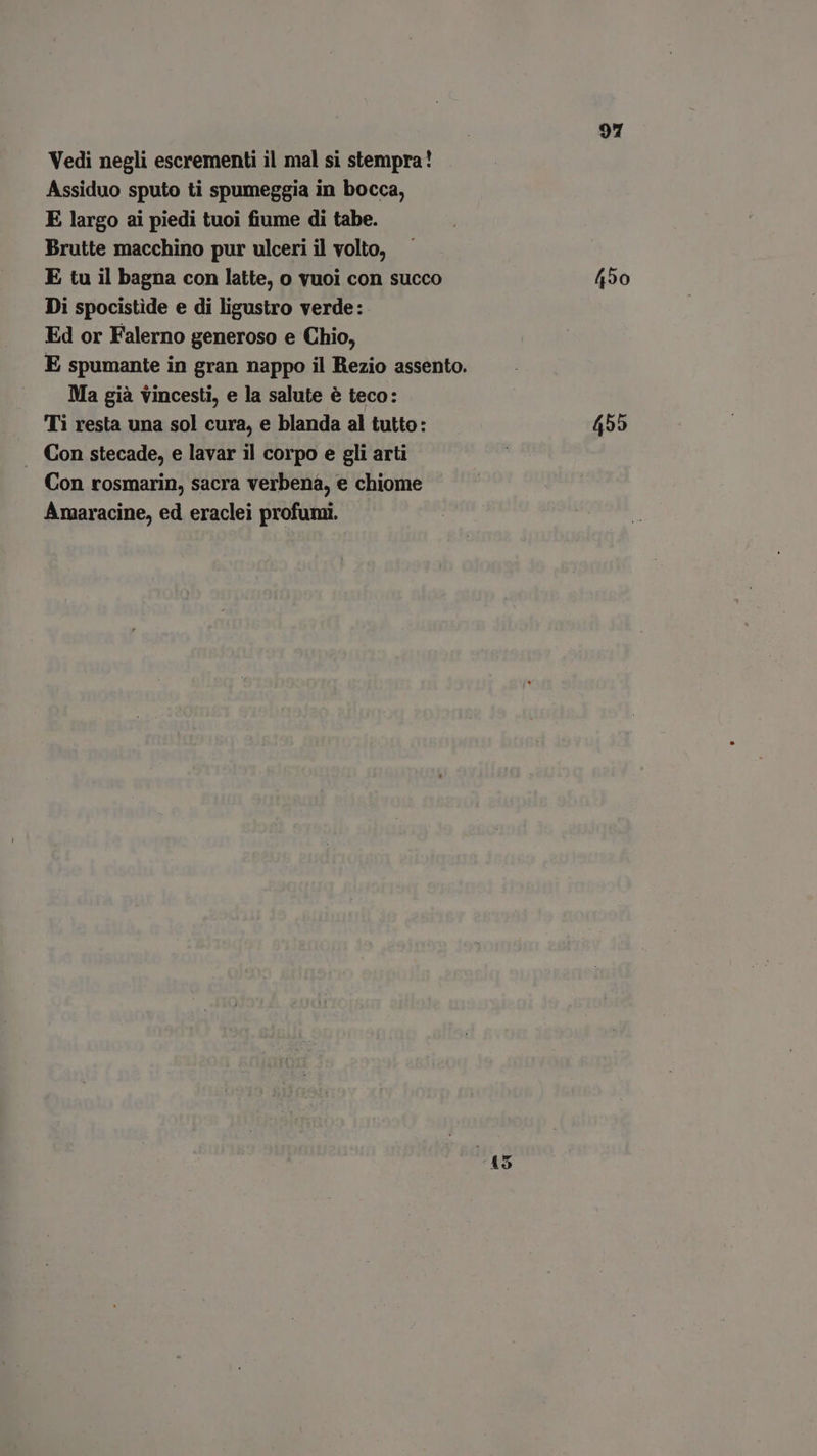 Vedi negli escrementi il mal si stempra! Assiduo sputo ti spumeggia in bocca, E largo ai piedi tuoi fiume di tabe. Brutte macchino pur ulceri il volto, E tu il bagna con latte, o vuoi con succo 450 Di spocistide e di ligustro verde:. Ed or Falerno generoso e Chio, E spumante in gran nappo il Rezio assento. Ma già vincesti, e la salute è teco: Ti resta una sol cura, e blanda al tutto: 455 . Con stecade, e lavar il corpo e gli arti Con rosmarin, sacra verbena, e chiome Amaracine, ed eraclei profumi.