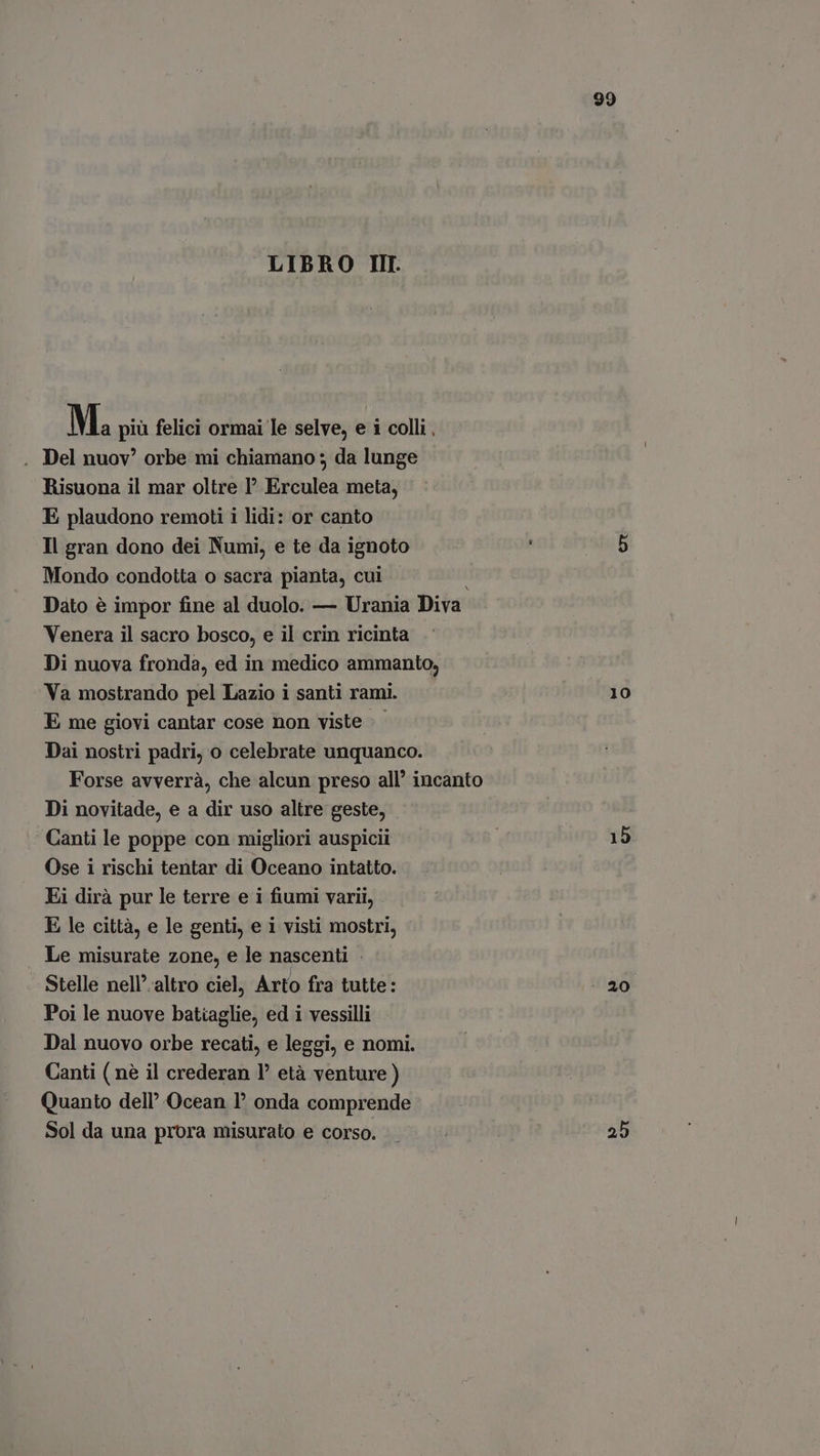 LIBRO III M. più felici ormai le selve, e i colli, . Del nuov” orbe mi chiamano ; da lunge Risuona il mar oltre I Erculea meta, E plaudono remoti i lidi: or canto Il gran dono dei Numi, e te da ignoto Mondo condotta o sacra pianta, cui Venera il sacro bosco, e il crin ricinta Di nuova fronda, ed in medico ammanto, Va mostrando pel Lazio i santi rami. E me giovi cantar cose non viste |. Dai nostri padri, o celebrate unquanco. Di novitade, e a dir uso altre geste, Canti le poppe con migliori auspicii Ose i rischi tentar di Oceano intatto. Ei dirà pur le terre e i fiumi varii, E le città, e le genti, e i visti mostri, Le misurate zone, e le nascenti . Stelle nell' altro ciel, Arto fra tutte: Poi le nuove batiaglie, ed i vessilli Dal nuovo orbe recati, e leggi, e nomi. Canti ( nè il crederan Y età venture ) Quanto dell Ocean onda comprende Sol da una prora misurato e corso. 99 10 15 20 25