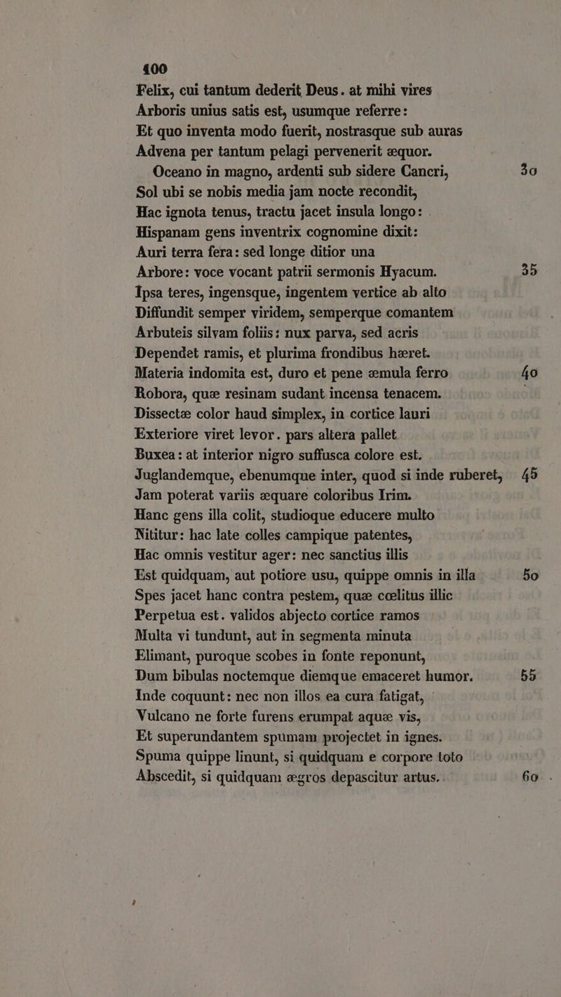 400 Felix, cui tantum dederit Deus. at mihi vires Arboris unius satis est, usumque referre: Et quo inventa modo fuerit, nostrasque sub auras Advena per tantum pelagi pervenerit eequor. Oceano in magno, ardenti sub sidere Cancri, Sol ubi se nobis media jam nocte recondit, Hac ignota tenus, tractu jacet insula longo: . Hispanam gens inventrix cognomine dixit: Auri terra fera: sed longe ditior una Arbore: voce vocant patrii sermonis Hyacum. Ipsa teres, ingensque, ingentem vertice ab alto Diffundit semper viridem, semperque comantem Arbuteis silvam foliis: nux parva, sed acris Dependet ramis, et plurima frondibus hzret. Materia indomita est, duro et pene emula ferro Robora, quz resinam sudant incensa tenacem. Dissectae color haud simplex, in cortice lauri Exteriore viret levor. pars altera pallet Buxea: at interior nigro suffusca colore est. Juglandemque, ebenumque inter, quod si inde ruberet, Jam poterat variis aequare coloribus Irim. Hanc gens illa colit, studioque educere multo Nititur: hac late colles campique patentes, Hac omnis vestitur ager: nec sanctius illis Est quidquam, aut potiore usu, quippe omnis in illa Spes jacet hanc contra pestem, quae coelitus illic Perpetua est. validos abjecto cortice ramos Multa vi tundunt, aut in segmenta minuta Elimant, puroque scobes in fonte reponunt, Dum bibulas noctemque diemque emaceret humor. Inde coquunt: nec non illos ea cura fatigat, Vulcano ne forte furens erumpat aque vis, Et superundantem spumam projectet in ignes. Spuma quippe linunt, si quidquam e corpore toto Abscedit, si quidquam «egros depascitur artus. 30 35 áo 45 5o 55
