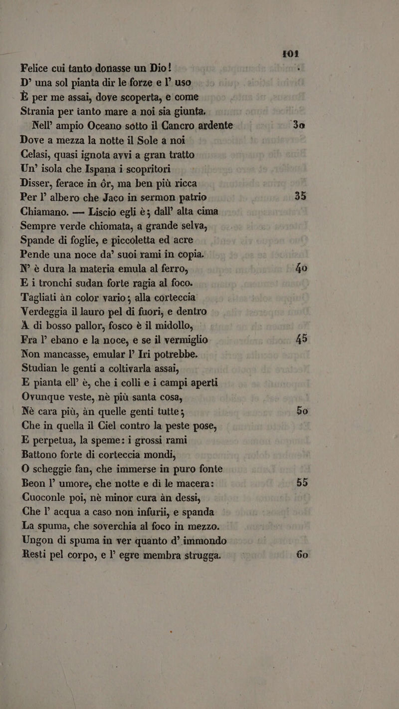 Felice cui tanto donasse un Dio! D una sol pianta dir le forze e 1° uso È per me assai, dove scoperta, e come Strania per ianto mare a noi sia giunta. Nell’ ampio Oceano sotto il Cancro ardente Dove a mezza la notte il Sole a noi Celasi, quasi ignota avvi a gran tratto Un? isola che Ispana i scopritori Disser, ferace in ór, ma ben più ricca Per I! albero che Jaco in sermon patrio Chiamano. — Liscio egli è; dall’ alta cima Sempre verde chiomata, a grande selva, Spande di foglie, e piccoletta ed acre Pende una noce da’ suoi rami in copia. N° è dura la materia emula al ferro, E i tronchi sudan forte ragia al foco. Tagliati àn color vario; alla corteccia Verdeggia il lauro pel di fuori; e dentro A di bosso pallor, fosco è il midollo, Fra l’ ebano e la noce, e se il vermiglio Non mancasse, emular P Iri potrebbe. Studian le genti a coltivarla assai, E pianta ell’ è, che i colli e i campi aperti Ovunque veste, nè più santa cosa, Nè cara più, àn quelle genti tutte ; Che in quella il Ciel contro la peste pose, E perpetua, la speme: i grossi rami Battono forte di corteccia mondi, O scheggie fan, che immerse in puro fonte Beon l’ umore, che notte e di le macera: Cuoconle poi, nè minor cura àn dessi, Che 1° acqua a caso non infurii, e spanda La spuma, che soverchia al foco in mezzo. Ungon di spuma in ver quanto d' immondo Resti pel corpo, e l’ egre membra strugga. 101 3o 35 40 45 50 55 60