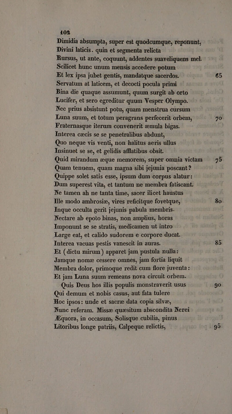 109 Dimidia absumpta, super est quodcumque, reponunt, Divini laticis. quin et segmenta relicta Scilicet hunc unum mensis accedere potum. Et lex ipsa jubet gentis, mandatque sacerdos. Servatum at laticem, et decocti pocula primi Bina die quaque assumunt, quum surgit ab orto - Lucifer, et sero egreditur quum Vesper Olympo. Nec prius absistunt potu, quam menstrua cursum Luna suum, et totum peragrans perfecerit orbem, Fraternasque iterum convenerit emula bigas. Interea czcis se se penetralibus abdunt, Quo neque vis venti, non halitus aeris ullus Insinuet se se, et gelidis afflatibus obsit. ! Quid mirandum «que memorem, super omnia victam Quam tenuem, quam magna sibi jejunia poscant ? Quippe solet satis esse, ipsum dum corpus alatur: Dum superest vita, et tantum ne membra fatiscant. . Ne tamen ah ne tanta time, sacer ilicet haustus Ille modo ambrosie, vires reficitque fovetque, Inque occulta gerit jejunis pabula membris. Nectare ab epoto binas, non amplius, horas Imponunt se se stratis, medicamen ut intro Large eat, et calido sudorem e corpore ducat. Interea vacuas pestis vanescit in auras. Et (dictu mirum ) apparet jam pustula nulla: Jamque nome cessere omnes, jam fortia liquit Membra dolor, primoque redit cum flore juventa: Et jam Luna suum remeans nova circuit orbem. Quis Deus hos illis populis monstraverit usus Qui demum et nobis casus, aut fata tulere Hoc ipsos: unde et sacre data copia silvae, Nunc referam. Miss: quesitum abscondita Nerei JEquora, in occasum, Solisque cubilia, pinus Litoribus longe patriis, Calpeque relictis, 65 8o. 85 90