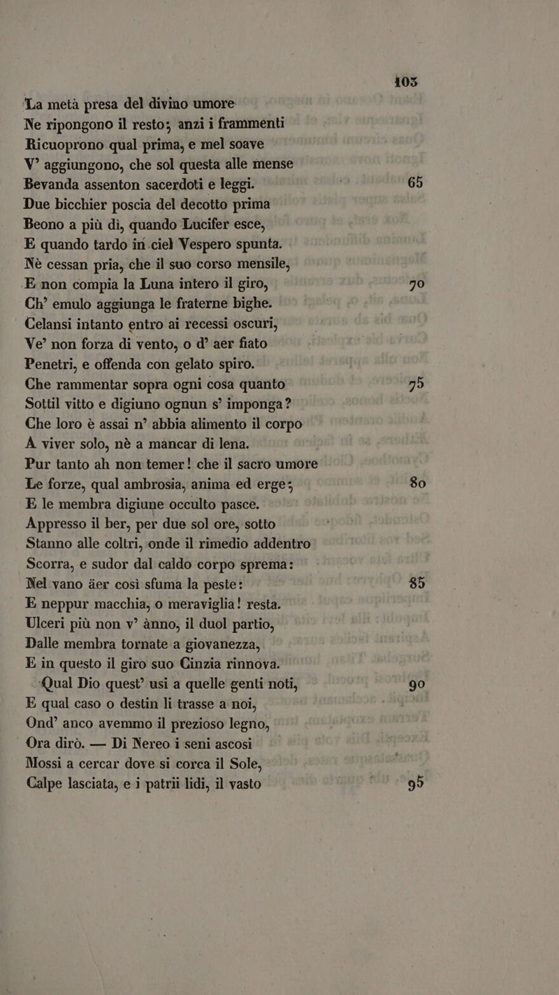 La metà presa del divino umore Ne ripongono il resto; anzi i frammenti Ricuoprono qual prima, e mel soave V? aggiungono, che sol questa alle mense Bevanda assenton sacerdoti e leggi. Due bicchier poscia del decotto prima Beono a più dì, quando Lucifer esce, E quando tardo in .ciel Vespero spunta. Nè cessan pria, che il suo corso mensile, E non compia la Luna intero il giro, Ch’ emulo aggiunga le fraterne bighe. Celansi intanto entro ai recessi oscuri, Ve?’ non forza di vento, o d? aer fiato Penetri, e offenda con gelato spiro. Che rammentar sopra ogni cosa quanto Sottil vitto e digiuno ognun s' imponga? A viver solo, nè a mancar di lena. Le forze, qual ambrosia, anima ed erge; E le membra digiune occulto pasce. Appresso il ber, per due sol ore, sotto Scorra, e sudor dal caldo corpo sprema: Nel vano ter cosi sfuma la peste: E neppur macchia, o meraviglia! resta. Ulceri più non v? anno, il duol partio, Dalle membra tornate a giovanezza, E in questo il giro suo Cinzia rinnova. ‘Qual Dio quest’ usi a quelle genti noti, E qual caso o destin li trasse a noi, Ond' anco avemmo il prezioso legno, Ora dirò. — Di Nereo i seni ascosi Mossi a cercar dove si corca il Sole, Calpe lasciata, e i patrii lidi, il vasto 105 65 79 8o 85 90 99