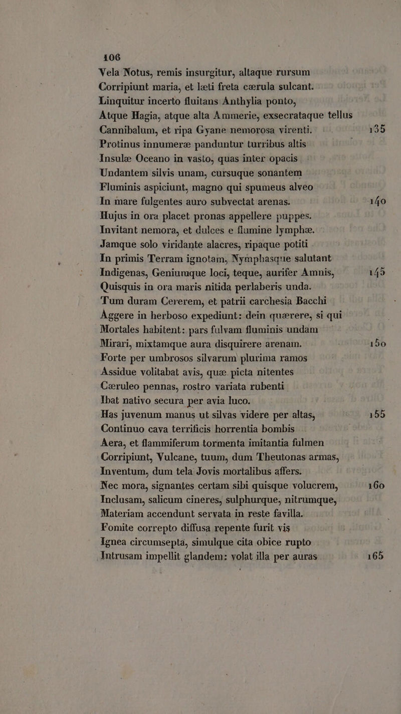 Vela Notus, remis insurgitur, altaque rursum Corripiunt maria, et leeti freta ccerula sulcant. Linquitur incerto fluitans Anthylia ponto, Atque Hagia, atque alta Ammerie, exsecrataque tellus Cannibalum, et ripa Gyane nemorosa virenti. | 135 Protinus innumerae panduntur turribus altis ‘Insula Oceano in vasto, quas inter opacis Undantem silvis unam, cursuque sonantem Fluminis aspiciunt, magno qui spumeus alveo In mare fulgentes auro subvectat arenas. 140 Hujus in ora placet pronas appellere puppes. Invitant nemora, et dulces e flumine lymphze. Jamque solo viridante alacres, ripaque potiti In primis Terram ignotam, Nymphasque salutant Indigenas, Geniumque loci, teque, aurifer Amnis, Quisquis in ora maris nitida perlaberis unda. Tum duram Cererem, et patrii carchesia Bacchi Aggere in herboso expediunt: dein quaerere, si qui Mortales habitent: pars fulvam fluminis undam Mirari, mixtamque aura disquirere arenam. 150 Forte per umbrosos silvarum plurima ramos Assidue volitabat avis, quae. picta nitentes Ceeruleo pennas, rostro variata rubenti Ibat nativo secura per avia luco. Has juvenum manus ut silvas videre per altas, 155 Continuo cava terrificis horrentia bombis | Aera, et flammiferum tormenta imitantia fulmen Corripiunt, Vulcane, tuum, dum 'Theutonas armas, Inventum, dum tela Jovis mortalibus affers. Nec mora, signantes certam sibi quisque volucrem, 160 Inclusam, salicum cineres, sulphurque, nitrumque, Materiam accendunt servata in reste favilla. Fomite correpto diffusa repente furit vis Ignea circumsepta, simulque cita obice rupto Intrusam impellit glandem: volat illa per auras 165 - ol Qt